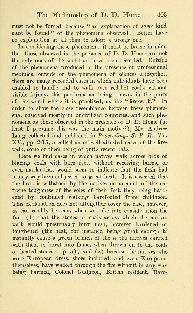 must not be forced, because  an explanation of some kind must be found  of the phenomena observed! Better have no explanation at all than to adopt a wrong one. In considering these phenomena, it must be borne in mind that those observed in the presence of D. D. Home are not the only ones of the sort that have been recorded. Outside of the phenomena produced in the presence of professional mediums, outside of the phenomena of seances altogether, there are many recorded cases in which individuals have been enabled to handle and to walk over red-hot coals, without visible injury, this performance being known, in the parts of the world where it is practised, as the  fire-walk. In order to show the close resemblance between these phenom- ena, observed mostly in uncivilized countries, and such phe- nomena as those observed in the presence of D. D. Home (at least I presume this was the main motive.-^), Mr. Andrew Lang collected and published in Proceedings S. P. R., Vol. XV., pp. 2-15, a collection of well attested cases of the fire- walk, some of them being of quite recent date. Here we find cases in which natives walk across beds of blazing coals with bare feet, without receiving burns, or even marks that would seem to indicate that the flesh had in any way been subjected to great heat. It is asserted that the heat is withstood by the natives on account of the ex- treme toughness of the soles of their feet, they being hard- ened by continued walking barefooted from childhood. This explanation does not altogether cover the case, however, as can readily be seen, when we take into consideration the fact (1) that the stones or coals across which the natives walk would presumably burn flesh, however hardened or toughened (the heat, for instance, being great enough to instantly cause a green branch of the ti the natives carried with them to burst into flame, when thrown on to the coals or heated stones — p. 5); and (2) because the natives who wore European dress, shoes included, and even Europeans themselves, have walked through the fire without in any way being harmed, Colonel Gudgeon, British resident, Raro-