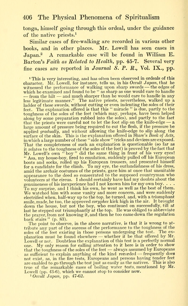 tonga, himself going through this ordeal, under the guidance of the native priests.^ Similar cases of fire-walking are recorded in various other books, and in other places. Mr. Lowell has seen cases in Japan.^ A remarkable case will be found in William E. Barton's Faith as Related to Health, pp. 45-7. Several very fine cases are reported in Journal S. P. i?.. Vol. IX., pp. ^ This is very interesting, and has often been observed in ordeals of this character. Mr. Lowell, for instance, tells us, in his Occult Japan, that he witnessed the performance of walking upon sharp swords — the edges of which he examined and found to be  as sharp as one would care to handle — from the hilt — and much sharper than he would care to handle in any less legitimate manner. The native priests, nevertheless, walked up a ladder of these swords, without cutting or even indenting the soles of their feet. The explanation offered is that this  miracle  is due, partly to the toughness of the soles of the feet (which may, perhaps, have been helped along by some preparation rubbed into the soles), and partly to the fact that the priests were careful not to let the foot slip on the knife-edge — a large amount of pressure being required to cut the flesh, if the pressure be applied gradually, and without allowing the knife-edge to slip along the surface of the skin. This is the explanation offered in Shaw's Book of Acts, in which a large number of these  side show  tricks and devices are exposed. That the completeness of such an explanation is questionable (so far as it relates to the toughness of the soles of the feet) is proved by the fact that Mr. Lowell's own  boy  did the same thing in front of his very eyes!  Asa, my house-boy, fired to emulation, suddenly pulled off his European boots and socks, rolled up his European trousers, and presented himself for a candidate for the climb. To my eye, the outlandishness of his dress, amid the archaic costumes of the priests, gave him at once that unsuitable appearance to the deed so consecrated to the supposed countryman who volunteers at the circus. I should certainly have had my doubts about the genuineness of his inexperience had I not known him for my own boy. . . . To my surprise, and I think his own, he went as well as the best of them. We watched him with some vanity and more concern, and were suddenly electrified when, half-way up to the top, he turned, and, with a triumphant smile, made, he too, the approved coryphee kick high in the air. It brought down the house, but not the boy, who continued on successfully, till at last he stepped out triumphantly at the top. He was obliged to abbreviate the prayer, from not knowing it, and then he too came down the regulation back stairs  (p. 83). The point to observe, in the above narrative, is that it is wrong to at- tribute any part of the success of the performance to the touglmess of the soles of the feet existing in those persons undergoing the test. The ex- planation must be found elsewhere — whether it be that offered by Mr. Lowell or not. Doubtless the explanation of this test is a perfectly normal one. My only reason for calling attention to it here is in order to show that the toughness of the soles of the feet — always assumed by Europeans as sufficient to explain anything of the kind recorded — frequently does not exist, as, in the fire tests, Europeans and persons having tender feet are enabled to go through the test just as easily as the natives. This is also true of the remarkable cases of boiling water tests, mentioned by Mr. Lowell (pp. 43-6), which we cannot stop to consider now. ^ Occult Japan, pp. 47-62.