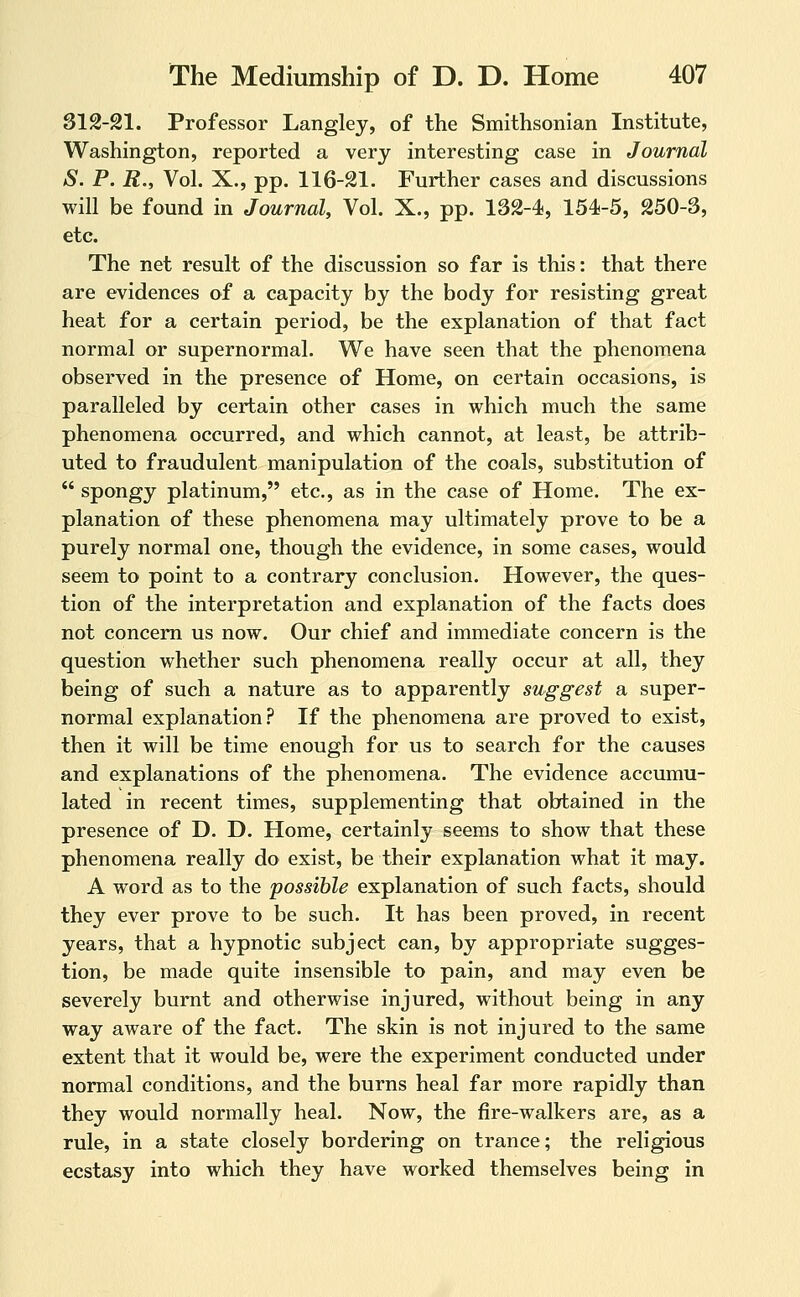 312-21. Professor Langlej, of the Smithsonian Institute, Washington, reported a very interesting case in Journal S. P. R,, Vol. X., pp. 116-21. Further cases and discussions will be found in Journal, Vol. X., pp. 132-4, 154-5, 250-3, etc. The net result of the discussion so far is this: that there are evidences of a capacity by the body for resisting great heat for a certain period, be the explanation of that fact normal or supernormal. We have seen that the phenomena observed in the presence of Home, on certain occasions, is paralleled by certain other cases in which much the same phenomena occurred, and which cannot, at least, be attrib- uted to fraudulent manipulation of the coals, substitution of  spongy platinum, etc., as in the case of Home. The ex- planation of these phenomena may ultimately prove to be a purely normal one, though the evidence, in some cases, would seem to point to a contrary conclusion. However, the ques- tion of the interpretation and explanation of the facts does not concern us now. Our chief and immediate concern is the question whether such phenomena really occur at all, they being of such a nature as to apparently suggest a super- normal explanation? If the phenomena are proved to exist, then it will be time enough for us to search for the causes and explanations of the phenomena. The evidence accumu- lated in recent times, supplementing that obtained in the presence of D. D. Home, certainly seems to show that these phenomena really do exist, be their explanation what it may. A word as to the possible explanation of such facts, should they ever prove to be such. It has been proved, in recent years, that a hypnotic subject can, by appropriate sugges- tion, be made quite insensible to pain, and may even be severely burnt and otherwise injured, without being in any way aware of the fact. The skin is not injured to the same extent that it would be, were the experiment conducted under normal conditions, and the burns heal far more rapidly than they would normally heal. Now, the fire-walkers are, as a rule, in a state closely bordering on trance; the religious ecstasy into which they have worked themselves being in