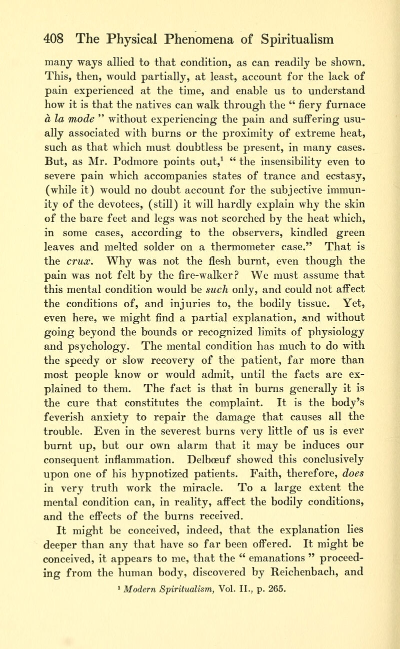 many ways allied to that condition, as can readily be shown. This, then, would partially, at least, account for the lack of pain experienced at the time, and enable us to understand how it is that the natives can walk through the  fiery furnace a la mode  without experiencing the pain and suffering usu- ally associated with burns or the proximity of extreme heat, such as that which must doubtless be present, in many cases. But, as Mr. Podmore points out,^  the insensibility even to severe pain which accompanies states of trance and ecstasy, (while it) would no doubt account for the subjective immun- ity of the devotees, (still) it will hardly explain why the skin of the bare feet and legs was not scorched by the heat which, in some cases, according to the observers, kindled green leaves and melted solder on a thermometer case. That is the crux. Why was not the flesh burnt, even though the pain was not felt by the fire-walker? We must assume that this mental condition would be such only, and could not affect the conditions of, and injuries to, the bodily tissue. Yet, even here, we might find a partial explanation, and without going beyond the bounds or recognized limits of physiology and psychology. The mental condition has much to do with the speedy or slow recovery of the patient, far more than most people know or would admit, until the facts are ex- plained to them. The fact is that In bums generally it is the cure that constitutes the complaint. It Is the body's feverish anxiety to repair the damage that causes all the trouble. Even in the severest burns very little of us is ever burnt up, but our own alarm that it may be induces our consequent inflammation. Delboeuf showed this conclusively upon one of his hypnotized patients. Faith, therefore, does in very truth work the miracle. To a large extent the mental condition can, in reality, affect the bodily conditions, and the effects of the burns received. It might be conceived, indeed, that the explanation lies deeper than any that have so far been offered. It might be conceived, it appears to me, that the  emanations  proceed- ing from the human body, discovered by Reichenbach, and • Modern Spiritualism, Vol. II., p. 265.