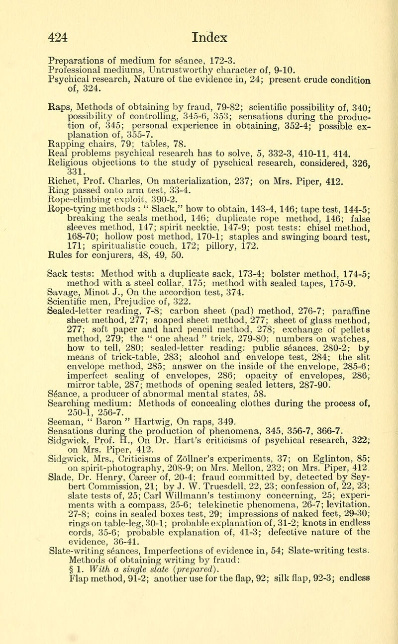 Preparations of medium for seance, 172-3. Professional mediums, Untrustworthy character of, 9-10. Psychical research, Nature of the evidence in, 24; present crude condition of, 324. Raps, Methods of obtaining by fraud, 79-82; scientific possibility of, 340; possibility of controlling, 345-6, 353; sensations during the produc- tion of, 345; personal experience in obtaining, 352-4; possible ex- planation of, 355-7. Rapping chairs, 79; tables, 78. Real problems psychical research has to solve, 5, 332-3, 410-11, 414, Religious objections to the study of pyschical research, considered, 326, 331. Richet, Prof. Charles, On materialization, 237; on Mrs. Piper, 412. Ring passed onto arm test, 33-4. Rope-climbing exploit, 390-2. Rope-tying methods :  Slack, how to obtain, 143-4, 146; tape test, 144-5; breaking the seals method, 146; duplicate rope method, 146; false sleeves method, 147; spirit necktie, 147-9; post tests: chisel method, 168-70; hollow post method, 170-1; staples and swinging board test, 171; spiritualistic couch, 172; pillory, 172. Rules for conjurers, 48, 49, 50. Sack tests: Method with a duplicate sack, 173-4; bolster method, 174-5; method with a steel collar, 175; method with sealed tapes, 175-9. Savage, Minot J., On the accordion test, 374. Scientific men. Prejudice of, 322. Sealed-letter reading, 7-8; carbon sheet (pad) method, 276-7; paraffine sheet method, 277; soaped sheet method, 277; sheet of glass method, 277; soft paper and hard pencil method, 278; exchange of pellets method, 279; the  one ahead  trick, 279-80; numbers on watches, how to tell, 280; sealed-letter reading: public stances, 280-2; by means of trick-table, 283; alcohol and envelope test, 284; the slit envelope method, 285; answer on the inside of the envelope, 285-6; imperfect sealing of envelopes, 286; opacity of envelopes, 286; mirror table, 287; methods of opening sealed letters, 287-90. Stance, a producer of abnormal mental states, 58. Searching medium: Methods of concealing clothes during the process of, 250-1, 256-7. Seeman,  Baron  Hartwig, On raps, 349. Sensations during the production of phenomena, 345, 356-7, 366-7. Sidgwick, Prof. H., On Dr. Hart's criticisms of psychical research, 322; on Mrs. Piper, 412. Sidgwick, Mrs., Criticisms of Zollner's experiments, 37; on Eglinton, 85; on spirit-photography, 208-9; on Mrs. Mellon, 232; on Mrs. Piper, 412. Slade, Dr. Henry, Career of, 20-4; fraud committed by, detected by Sey- bert Commission, 21; by J. W. Truesdell, 22, 23; confession of, 22, 23; slate tests of, 25; Carl Willmann's testimony concerning, 25; experi- ments with a compass, 25-6; telekinetic phenomena, 26-7; levitation, 27-8; coins in sealed boxes test, 29; impressions of naked feet, 29-30; rings on table-leg, 30-1; probable explanation of, 31-2; knots in endless cords, 35-6; probable explanation of, 41-3; defective nature of the evidence, 36-41. Slate-writing stances, Imperfections of evidence in, 54; Slate-writing tests: Methods of obtaining writing by fraud: § 1. With a single slate (prepared). Flap method, 91-2; another use for the flap, 92; silk flap, 92-3; endless