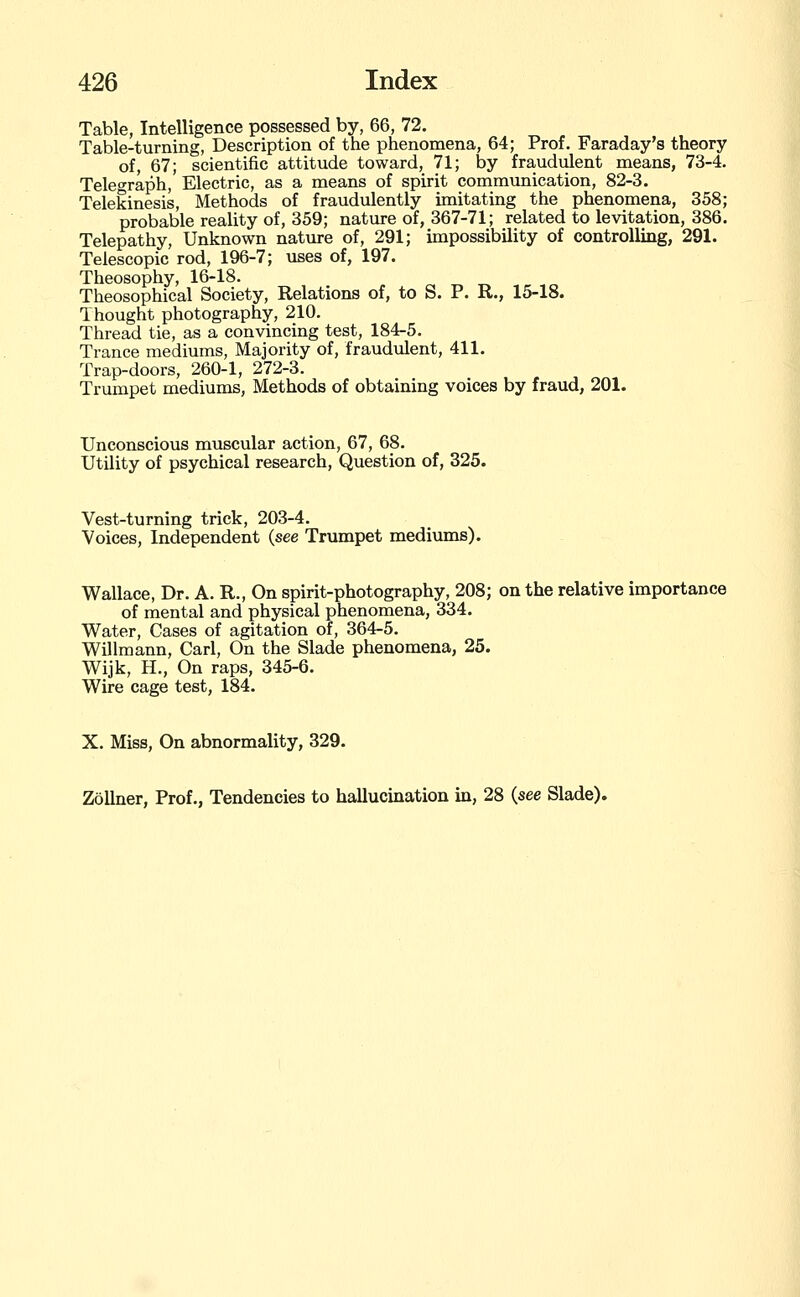 Table, Intelligence possessed by, 66, 72. Table-turning, Description of the phenomena, 64; Prof. Faraday's theory of, 67; scientific attitude toward, 71; by fra,udulent means, 73-4. Teleoraph, Electric, as a means of spirit communication, 82-3. Telekinesis, Methods of fraudulently imitating the phenomena, 358; probable reality of, 359; nature of, 367-71; related to levitation, 386. Telepathy, Unknown natiire of, 291; impossibility of controlling, 291. Telescopic rod, 196-7; uses of, 197. Theosophy, 16-18. Theosophical Society, Relations of, to S. P. R., 15-18. Thought photography, 210. Thread tie, as a convincing test, 184-5. Trance mediums, Majority of, fraudulent, 411. Trap-doors, 260-1, 272-3. Trumpet mediums. Methods of obtaining voices by fraud, 201. Unconscious muscular action, 67, 68. Utility of psychical research. Question of, 325. Vest-turning trick, 203-4. Voices, Independent (see Trumpet mediums). Wallace, Dr. A. R., On spirit-photography, 208; on the relative importance of mental and physical phenomena, 334. Water, Cases of agitation of, 364-5. Willmann, Carl, On the Slade phenomena, 25. Wijk, H., On raps, 345-6. Wire cage test, 184. X. Miss, On abnormality, 329. ZoUner, Prof., Tendencies to hallucination in, 28 (see Slade).