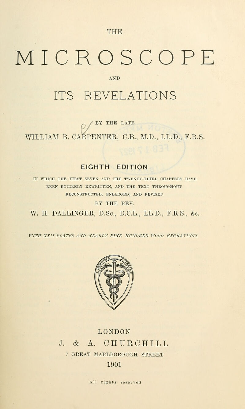 THE MICROSCOPE AND ITS REVELATIONS ^ / BY THE LATE 0/ WILLIAM B. CAfePENTEE, C.B., M.D., LL.D., F.R.S. EIGHTH EDITION IN WHICH THE FIRST SEVEN AND THE TWENTY-THIKD CHAPTERS HAVE BEEN ENTIRELY REWRITTEN, AND THE TEXT THROUGHOUT RECONSTRUCTED, ENLARGED, AND REVISED BY THE EEV. W. H. DALLINGER, D.Sc, D.C.L., LL.D., F.R.S., &c. WITH XXII PLATES AND NEARLY NINE HUNDRED WOOD ENGRAVINGS LONDON J. & A. CHUECHILL 7 GEEAT MARLBOROUGH STREET 1901 All rights reserved