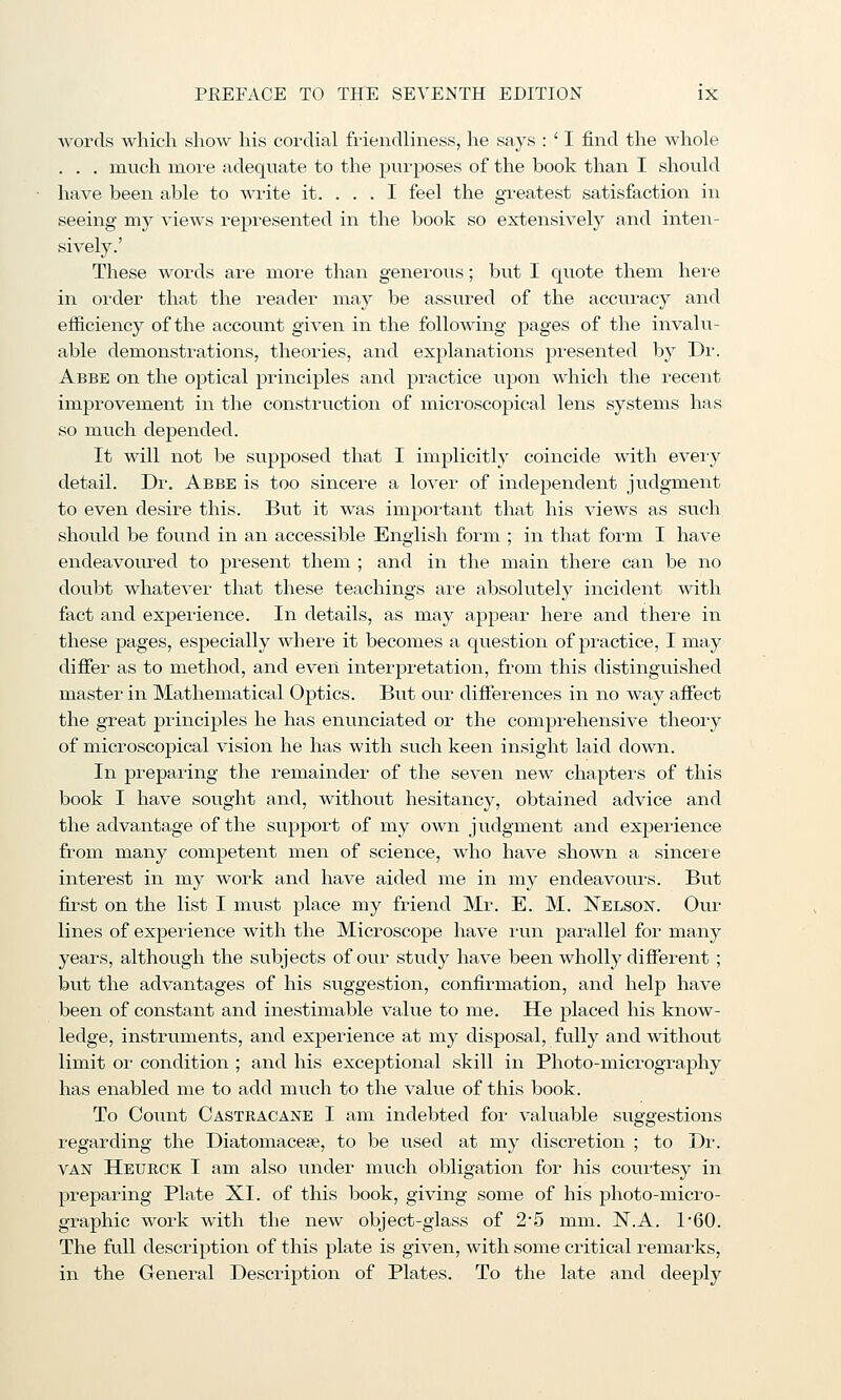 words which show his cordial fi'ieiidliness, he says : ' I find the whole . . . much more adequate to the purposes of the book than I should have been able to write it. ... I feel the gi'eatest satisfaction in seeing my views represented in the book so extensively and inten- sively.' These words are more than generous; but I quote them hei'e in order that the reader may be assured of the accuracy and efficiency of the account given in the following pages of the invalu- able demonstrations, theories, and explanations presented by Dr. Abbe on the optical principles and practice upon which the recent improvement in the construction of microscopical lens systems has so much depended. It will not be supposed that I implicitly coincide with eveiy detail. Dr. Abbe is too sincere a lover of independent judgment to even desire this. But it was important that his views as such should be found in an accessible English form ; in that form I have endeavoured to jjresent them ; and in the main there can be no doubt whatever that these teachings are absolutely incident with fact and experience. In details, as may appear here and there in these pages, especially where it becomes a question of practice, I may differ as to m.ethod, and even interpretation, from this distinguished master in Mathematical Optics. But our differences in no way affect the great principles he has enunciated or the comprehensive theory of microscopical vision he has with such keen insight laid down. In preparing the remainder of the seven new chapters of this book I have sought and, without hesitancy, obtained advice and the advantage of the supj)ort of my own judgment and experience from many competent men of science, who have shown a sincere interest in my work and have aided me in my endeavoui'S. But first on the list I must place my friend Mr. E. M. Nelson. Our lines of expei-ience with the Microscope have i-un parallel for many years, although the subjects of our study have been wholly different ; but the advantages of his suggestion, confirmation, and help have been of constant and inestimable value to me. He placed his know- ledge, instruments, and experience at my disposal, fully and without limit or condition ; and his exceptional skill in Photo-micrography has enabled me to add much to the value of this book. To Coimt Castracane I am indebted for valuable suggestions regarding the Diatomacese, to be used at my discretion ; to Dr. VAN Heurck I am also under much obligation for his coui'tesy in preparing Plate XI. of this book, giving some of his photo-micro- graphic work with the new object-glass of 2*5 mm. N.A. 1'60. The full description of this plate is given, with some critical remarks, in the General Description of Plates. To the late and deeply