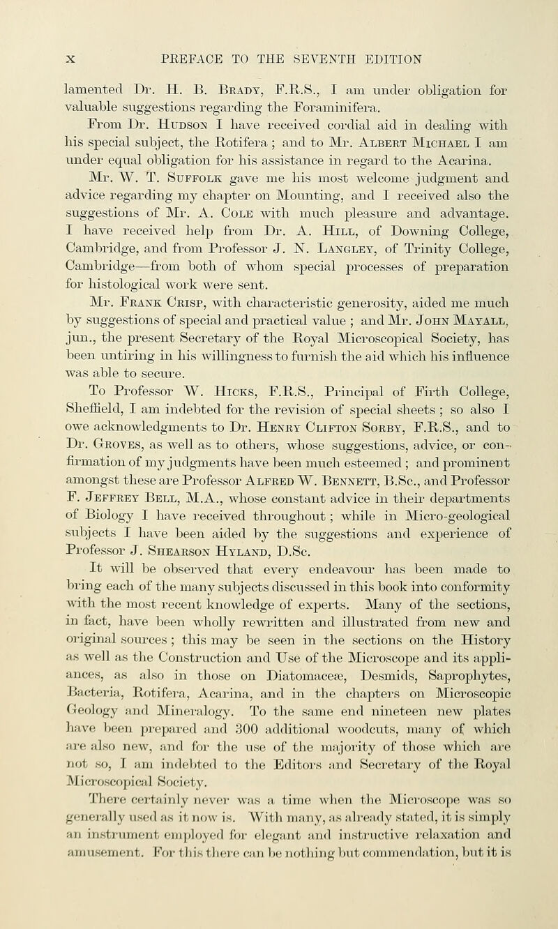 lamented Dr. H. B. Brady, F.R.S., I am tmcler obligation for valuable suggestions regarding the Foraminifera. From Dr. Hudson I have received cordial aid in dealing with his special subject, the Rotifera; and to Mr. Albert Michael I am imder equal obligation for his assistance in regard to the Acarina. Mr. W. T. Suffolk gave me his most welcome judgment and advice regarding my chapter on Mounting, and I received also the suggestions of Mr. A. Cole with much pleasure and advantage. I have received help from Dr. A. Hill, of Downing College, Cambridge, and from Professor J. IST. Langley, of Trinity College, Cambridge—from both of whom special processes of preparation for histological work were sent. Mr. Frank Crisp, with characteristic generosity, aided me much by suggestions of special and practical value ; and Mr. John Mayall, jun., the present Secretary of the Royal Microscopical Society, has been untiring in his willingness to furnish the aid which his influence was able to secure. To Professor W. Hicks, F.R.S., Principal of Firth College, Sheiiield, I am indebted for the revision of special sheets ; so also I owe acknowledgments to Dr. Henry Clifton Sorby, F.R.S., and to Dr. Groves, as well as to others, whose suggestions, advice, or con- firmation of my judgments have been much esteemed ; and prominent amongst these are Professor Alfred W. Bennett, B.Sc, and Professor F. Jeffrey Bell, M.A., whose constant advice in their departments of Biology I have received throughout; while in Micro-geological subjects I have been aided by the suggestions and experience of Professor J. Shearson Hyland, D.Sc. It will be observed that every endeavour has been made to bi'ing each of the many subjects discussed in this book into conformity with the most recent knowledge of experts. Many of the sections, in fact, have been wholly rewritten and illustrated from new and original sources; this may be seen in the sections on the History as well as the Construction and Use of the Microscope and its appli- ances, as also in those on Diatomacepe, Desmids, Saprophytes, Bacteria, Rotifera, Acarina, and in the chapters on Microscopic Geology and Minei-alogy. To the same end nineteen new plates have been prepared and 300 additional woodcuts, many of which are also new, and for the iise of the majoiity of those which are not so, I am indebted to the Editors smd Secretary of tlie Royal Microscopical Society, There certainly never was a time when the Mici'oscope was so gener-ally used as it now is. With many, as already stated, it is simply an insti'iimont emplf)y<!d foi- elegant and insti'tictive j-elaxation and amu.sement. For this tliei'e can be nothing but connnendation, l)ut it is