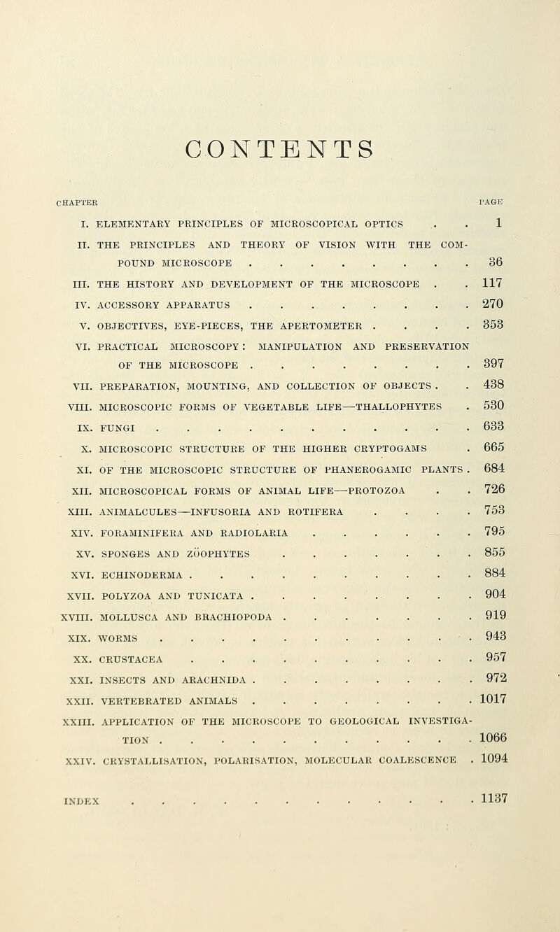 CONTENTS CHAPTER PAGE I. ELEMENTARY PRINCIPLES OF MICROSCOPICAL OPTICS .. . 1 II. THE PRINCIPLES AND THEORY OF VISION WITH THE COM- POUND MICROSCOPE 36 III. THE HISTORY AND DEVELOPMENT OF THE MICROSCOPE . . 117 IV. ACCESSORY APPARATUS 270 V. OBJECTIVES, EYE-PIECES, THE APERTOMETER .... 353 VI. PRACTICAL MICROSCOPY : MANIPULATION AND PRESERVATION OF THE MICROSCOPE ........ 397 VII. PREPARATION, MOUNTING, AND COLLECTION OF OBJECTS . . 438 VIII. MICROSCOPIC FORMS OF VEGETABLE LIFE—THALLOPHYTES . 530 IX. FUNGI 633 X. MICROSCOPIC STRUCTURE OF THE HIGHER CRYPTOGAMS . 665 XI. OF THE MICROSCOPIC STRUCTURE OF PHANEROGAMIC PLANTS . 684 XII. MICROSCOPICAL FORMS OF ANIMAL LIFE—PROTOZOA . . 726 XIII. ANIMALCULES^INFUSORIA AND ROTIFERA .... 763 XIV. FORAMINIFERA AND RADIOLARIA 795 XV. SPONGES AND ZOOPHYTES 855 XVI. ECHINODERMA .......... 884 XVII. POLYZOA AND TUNICATA . . 904 XVIII. MOLLUSCA AND BHACHIOPODA ....... 919 XIX. WORMS 943 XX. CRUSTACEA . 957 XXI. INSECTS AND ARACHNIDA 972 XXII. VERTEBRATED ANIMALS 1017 XXIII. APPLICATION OF THE MICROSCOPE TO GEOLOGICAL INVESTIGA- TION ........... 1066 XXIV. CRYSTAI-LISATION, POLARISATION, MOLECULAR COALESCENCE . 1094 1137