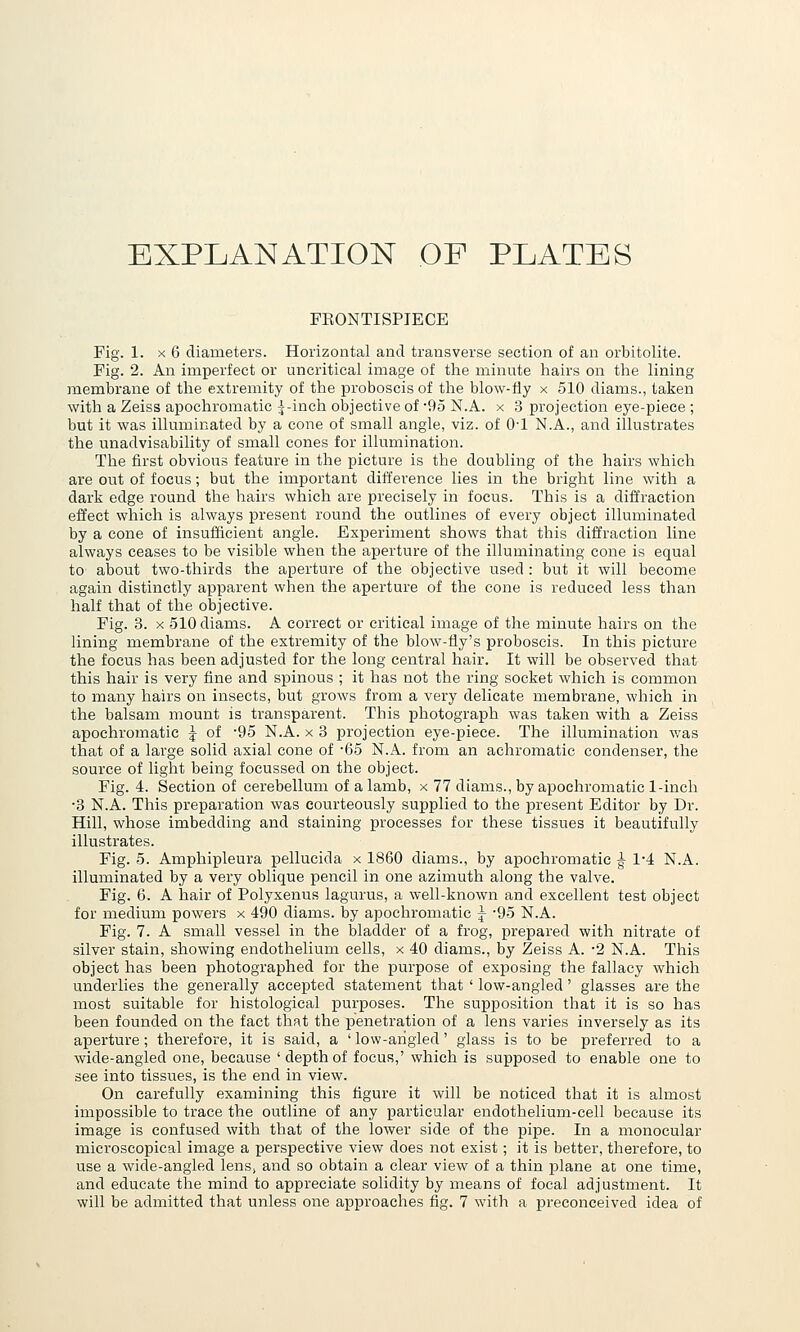 EXPLANATION OF PLATES FEONTISPIECE Fig. 1. X 6 diameters. Horizontal and transverse section of an orbitolite. Fig. 2. An imperfect or uncritical image of the minute hairs on the lining membrane of the extremity of the proboscis of the blow-fly x 510 diams., taken with a Zeiss apochromatic 5-inch objective of '95 N.A. x 3 projection eye-piece ; but it was illuminated by a cone of small angle, viz. of O'l N.A., and illustrates the unadvisability of snaall cones for illumination. The first obvious feature in the picture is the doubling of the hairs which are out of focus; but the important difference lies in the bright line with a dark edge round the hairs which are precisely in focus. This is a diffraction effect which is always present round the outlines of every object illuminated by a cone of insufficient angle. Experiment shows that this diffraction line always ceases to be visible when the aperture of the illuminating cone is equal to about two-thirds the aperture of the objective used : but it will become again distinctly apparent when the aperture of the cone is reduced less than half that of the objective. Fig. 3. X 510 diams. A correct or critical image of the minute hairs on the lining membrane of the extremity of the blow-fly's proboscis. In this picture the focus has been adjusted for the long central hair. It will be observed that this hair is very fine and spinous ; it has not the ring socket which is common to many hairs on insects, but grows from a very delicate membrane, which in the balsam mount is transparent. This photograph was taken with a Zeiss apochromatic -J of -95 N.A. x 3 projection eye-piece. The illumination v/as that of a large solid axial cone of '65 N.A. from an achromatic condenser, the source of light being focussed on the object. Fig. 4. Section of cerebellum of a lamb, x 77 diams., by apochromatic 1-inch •3 N.A. This preparation was courteously supplied to the present Editor by Dr. Hill, whose imbedding and staining processes for these tissues it beautifully illustrates. Fig. 5. Amphipleura pellucida x 1860 diams., by apochromatic ^ 1*4 N.A. illuminated by a very oblique pencil in oire azimuth along the valve. Fig. 6. A hair of Polyxenus lagurus, a well-known and excellent test object for medium powers x 490 diams. by apochromatic j '95 N.A. Fig. 7. A small vessel in the bladder of a frog, prepared with nitrate of silver stain, showing endothelium cells, x 40 diams., by Zeiss A. -2 N.A. This object has been photographed for the purpose of exposing the fallacy which underlies the generally accepted statement that ' low-angled' glasses are the most suitable for histological purposes. The supposition that it is so has been founded on the fact that the penetration of a lens varies inversely as its aperture; therefore, it is said, a ' low-ahgied' glass is to be preferred to a wide-angled one, because 'depthof focus,' which is supposed to enable one to see into tissues, is the end in view. On carefully examining this figure it will be noticed that it is almost impossible to trace the outline of any particular endothelium-cell because its image is confused with that of the lower side of the pipe. In a monocular microscopical image a perspective view does not exist; it is better, therefore, to use a wide-angled lens, and so obtain a clear view of a thin plane at one time, and educate the mind to appreciate solidity by means of focal adjustment. It