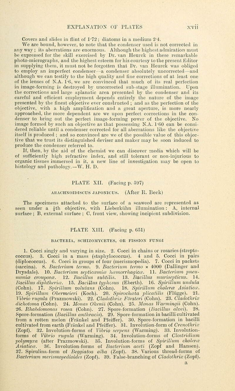 Covers and slides in flint of l-7'2; diatoms in a medium 2-4. We are bound, however, to note that the condenser used is not corrected in any way ; its aberrations are enormous. Although the highest admiration must be expressed for the skill exercised by Dr. van Heurck in these remarkable photo-micrographs, and the highest esteem for his courtesy to the present Editor in supplying them, it must not be forgotten that Dr. van Heurck was obliged to employ an imperfect condenser—a condenser absolutely uncorrected—and although we can testify to the high quality and fine corrections of at least one of the lenses of N.A. 1-6, we are convinced that much of its real perfection in image-forming is destroyed by uncorrected sub-stage illumination. Upon the corrections and large aplanatic area presented by the condenser and its careful and efficient employment depends entirely the nature of the image presented by the finest objective ever constructed; and as the perfection of the objective, with a high amplification and a great aperture, is more nearly approached, the more dependent are we upon perfect corrections in the con- denser to bring out the perfect image-forming power of the objective. No image formed by such an objective as that possessing N.A. 1-60 can be consi- dered reliable until a condenser corrected for all aberrations like the objective itself is produced ; and so convinced are we of the possible value of this objec- tive that we trust its distinguished deviser and maker may be soon induced to produce the condenser referred to. If, then, by the aid of the chemist we can discover media which will be of sufficiently high refractive index, and still tolerant or non-injurious to organic tissues immersed in it, a new line of investigation may be open to histology and pathology.—W. H. D. PLATE XII. (Facing p. 597) ARACHNOiDiscus JAPONicus. (After E. Beck) The specimens attached to the surface of a seaweed are represented as seen under a jth objective, with Lieberkuhn illumination: A, internal surface; B, external surface ; C, front view, showing incipient subdivision. PLATE XIII. (Facing p. 651) BACTERIA, SCHIZOMYCETES, OR FISSION FUNGI 1. Cocci singly and varying in size. 2. Cocci in chains or rosaries (strepto- coccus). 3. Cocci in a mass (staphylococcus). 4 and 5. Cocci in pairs (diplococcus). 6. Cocci in groups of four (merismopedia). 7. Cocci in packets (sarcina). 8. Bacterium termo. 9. Bacterium termo x 4000 (Dallinger and Drysdale). 10. Bacteriuvi septicmmics hcemorrliagicce. 11. Bacterium xoneu- vionicE crouposcB. 12. Bacillus subtilis. 13. BacilUis imirisepticus. 14. Bacillus cliphtlierice. 15. Bacillus tyx^hcsus (Eberth). 16. Spirillum unclula (Cohn). 17. Spirillum volutans (Cohn). 18. Spirillum cholerce Asiaticce. 19. Spirilhim Obermeieri (Koch). 20. Spirochceta plicatilis (Fliigge). 21. Vibrio rugula (Prazmowski). 22. Claclothrix Forsteri (Cohn). 23. Claclothrix diclwtoma (Cohn). 24. Monas Okenii (Cohn). 25. Monas Warmingii (Cohn). 26. Rhabclomonas rosea (Cohn). 27. Spore-formation {Bacillus alvei). 28. Spore-formation [Bacillus aiithracis). 29. Spore-formation in bacilli cultivated from a rotten melon (Frankel and Pfeiffer). 30. Spore-formation in bacilli cultivated from earth (Frankel and Pfeiffer). 31. Involution-form of Crenotlirix (Zopf). 32. Involution-forms of Vibrio serpens (Warming). 33. Involution- forms of Vibrio rugxda (Warming). 34. Involution-forms of Clostridium polymyxa (after Prazmowski). 35. Involution-forms of Spirillum cholerce Asiaticce. 36. Involution-forms of Bacterium aceti (Zopf and Hansen). 37. Spirulina-form of Beggiatoa alba (Zopf). 38. Various thread-forms of Bacterium merismopedioides (Zopf). 39. False-branching of Cladothrix (Zopf). a