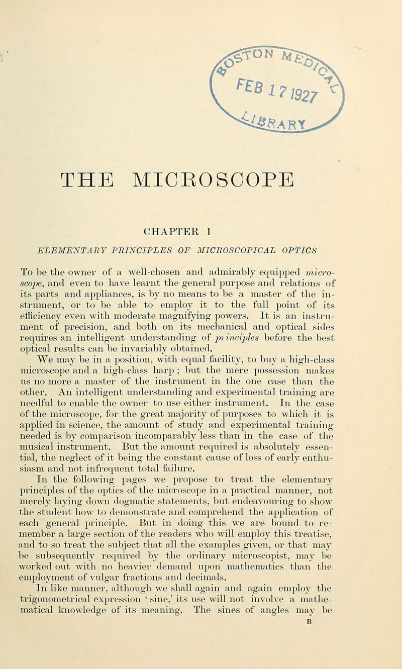 THE MICROSCOPE CHAPTER I ELEMENTARY PBINCIPLES OF MICBOSCOPICAL OPTICS To be the owner of a well-chosen and admu^ably equijjped micro- scojie, and even to have learnt the general purpose and relations of its pai-ts and appliances, is by no means to be a master of the in- strument, or to be able to employ it to the full point of its efficiency even with moderate magnifying powers. It is an instru- ment of precision, and both on its mechanical and optical sides requires an intelligent understanding of jo? incijiles before the best optical results can be invariably obtained. We may be in a position, with equal facility, to buy a high-class microscope and a high-class harp ; but the mere possession makes us no more a master of the instrument in the one case than the other. An intelligent understanding and experimental training are needful to enable the owner to use either instrument. In the case of the microscope, for the great majority of purposes to which it is ajDplied in science, the amount of study and experimental training- needed is by comparison incomparably less than in the case of the musical instrument. But the amount required is absolutely essen- tial, the neglect of it being the constant cause of loss of early enthu- siasm and not infrequent total failure. In the following pages we propose to treat the elementary principles of the optics of the microscope in a practical manner, not merely laying down dogmatic statements, but endeavouring to show the student how to demonstrate and comprehend the application of each general principle. But in doing this we are bound to re- member a large section of the readers who will employ this treatise, and to so treat the subject that all the examples given, or that may be subsequently required by the ordinary microscopist, may be worked out with no heavier demand upon mathematics than the employment of vulgar fractions and decimals. In like manner, although we shall again and again employ the trigonometrical expression ' sine,' its use will not involve a mathe- matical knowledge of its meaning. The sines of angles may be B