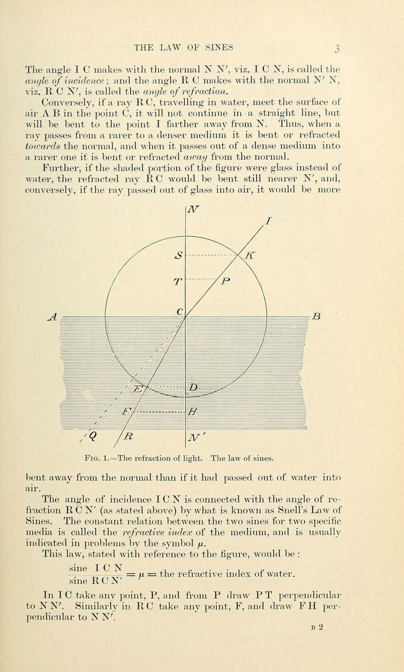The angle I C makes with the normal JST N', viz. I C IST, is called the angle of incidence ; and the angle R C makes with the normal N' IST, viz. R C N', is called the angle of refraction. Conversely, if a ray R C, travelling in water, meet the surface of air A B in the point C, it will not continue in a straight line, but will be bent to the point I farther away from N. Thus, when a ray passes from a rai'er to a denser medium it is bent or refracted tovKcrds the normal, and when it passes out of a dense medium into a rarer one it is bent oi- I'efi'acted aioay from the normal. Further, if the shaded portion of the figure were glass instead of water, the refracted ray R C would be bent still nearer N', and, conversely, if the ray passed out of glass into air, it would be more Fig. 1.—The refraction of light. The law of sines. bent away from the normal than if it had passed out of water into The angle of incidence I C N is connected with the angle of re- fraction RON' (as stated above) by what is known as Snell's Law of Sines. The constant relation between the two sines for two specific media is called the refractive index of the medium, and is usually indicated in problems by the symbol fx. This law, stated with I'eference to the figure, would be : sine I C IST ,, c .- • ^ c ^ —. =, ^ ^, = u == the retractive index oi water. sine RON In 10 take any point, P, and from P draw P T perpendicular to N W. Similarly in R C take any point, F, and draw F H per- pendicular to N N'. b2