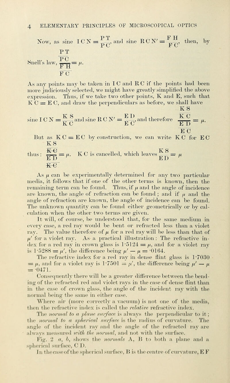 P '^r T*^ IT ISTow, as sine I C N = ,-^, and sine R C N' = -^^7^, then, by PT Hnell's law, — /i. Fir As any points may be taken in I C and R C if the points had been more judiciously selected, we might have greatly simplified the above expression. Thus, if we take two other points, K and E, such that K 0 = E C, and draw the perpendiculars as before, we shall have KS sine I C IST = and sine R C K^ = -——, and therefore = n. KG EC E D ^ But as K C = E C by construction, we can write K C for E C KS thus : =—~ = M- K C is cancelled, which leaves ,—- = a ED ^ ED ^ K-G As ju can be experimentally determined for any two particular media, it follows that if one of the other terms is known, then the remaining term can be found. Thu.s, if p. and the angle of incidence are known, the angle of refraction can be found ; and if ^( and the angle of refraction are known, the angle of incidence can be found. The unknown quantity can be found either geometrically or by cal- culation when the other two terms are given. It will, of course, be understood that, for the same medium in every case, a red ray would be bent or refracted less than a violet ray. The value thei-efore of jx for a red ray will be less than that of fx' for a violet ray. As a pi-actical illustration: The refractive in- dex for a red ray in crown glass is 15124 = ^, and for a violet ray is 1-5288 = /, the difierence being ju' — ^ = -0164. The refractive index for a red I'ay in dense flint glass is 1'7030 = /i, and for a violet ray is 1'7501 — fi', the difference being /j.' — ^ = •0471. Consequently thei-e will be a greater diifei'ence between the bend- ing of the refracted i-ed and violet rays in the case of dense flint than in the case of ci-own glass, the angle of the incident luy with the uoi'mal l)eing the same in either case. Wliere air (more correctly a vacuum) is not one of tlie media, tlien tlie refi'active index is called the relative i-efractive index. Tlie normal to a plaiie, surface is always the pei-pendiculai- to it; the normal to a spherical snrface is the ludius of curvature. The angle of the incident ray and the angle of the refracted ray are ^dwavs ni(;asur('d iritlh tlte normal, and not with the sui'face. Fig. 2 «, /;, shows the normals A, V> to l)oth a, plane and a. spherical sui'face, C J). In theca.seof the .spherical surface, 1> is the centre of ciu'\a.tiire, E ¥