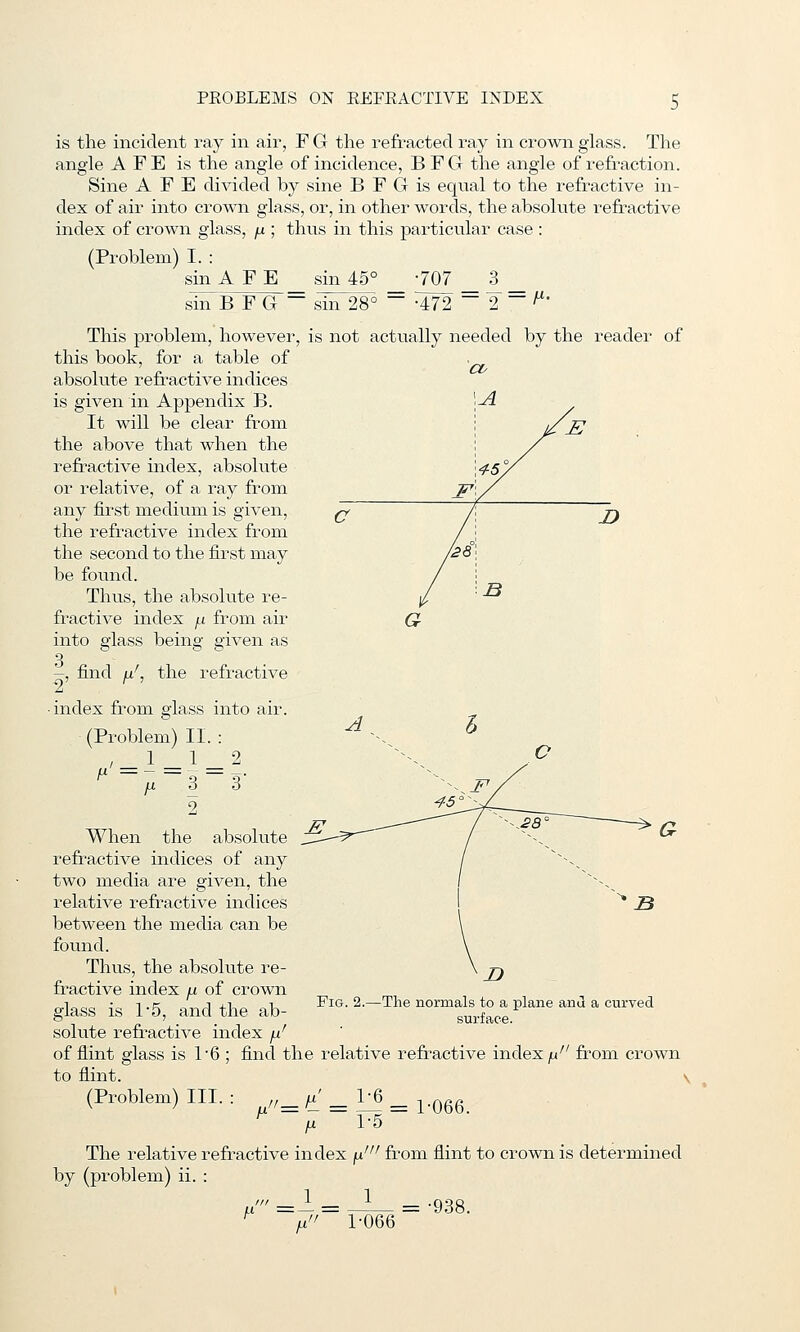 is the incident ray in air, F G the refracted ray in crown glass. The angle A F E is the angle of incidence, B F G the angle of refraction. Sine A F E divided by sine B F G is equal to the refractive in- dex of air into crown glass, or, in other words, the absolute refractive index of crown glass, /j. ; thus in this particular case : (Problem) I. : sin A F E sin 45° -707 3 - = fi. sin B F G ~ sin 28° •472 This problem, however, is not actually needed by the reader of this book, for a table of absolute refractive indices is given in Appendix B. It will be clear from the above that when the refractive index, absolute or relative, of a ray from any first medium is given, the refractive index from the second to the first may be foiuid. Thus, the absolute re- fractive index fj. from air into glass being given as 3 -, find u the refractive ■ index from glass into air. (Problem) II. : ' = 1 = ^ ^ ju 3 9 ^ 3' When the absolute refractive indices of any two media are given, the relative refractive indices between the media can be found. Thus, the absolute re- fractive index yu of crown glass is 1'5, and the ab- solute refractive index /i' of flint glass is 1'6 ; find the relative refractive index ^' from crown to flint. \ Fig. -The normals to a plane and a curved surface. (Problem) III. i=^ = — = 1-066 h 1-5 The relative refractive index fj.' from flint to crown is determined by (problem) ii. : ,. 1 1 A' =- 1-066 = -938.