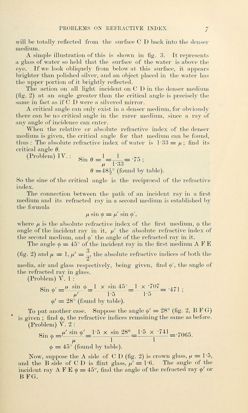 will be totally reflected from the surface C D back into the denser medium. A simple illustration of this is shown in fig. 3. It represents a glass of water so held that the surface of the water is above the eye. If we look obliquely from below at this surface, it appears brighter than polished silver, and an object placed in the water has the upper portion of it brightly reflected. The action on all light incident on C D in the denser medium (fig. 2) at an angle greater than the critical angle is precisely the same in fact as if C D were a silvered mirror. A critical angle can only exist in a denser medium, for obviously there can be no critical angle in the rarer medium, since a ray of any angle of incidence can enter. Wlien the relative or absolute refractive index of the den8er medium is given, the critical angle for that medium can be found, thus: The absolute refractive index of water is l'33 = /i; find its critical angle 9. (Problem) IV. : .<■ ^ 1 1 ^r // l'3o ' B =481° (found by table). So the sine of the critical angle is the reciprocal of the refractive index. The connection between the path of an incident ray in a first medium and its refracted ray in a second medium is established by the formula jx sin (f> ^ fi' sin (f>', where jj. is the absolute refractive index of the first medium, 0 the angle of the incident ray in it, /j' the absolute refractive index of the second medium, ancl (// the angle of the refracted ray in it. The angle (j> = 45° of the incident ray in the first medium A F E (fig. 2) and jj. = 1, ^^ = ^, the absolute refractive indices of both the A media, air and glass respectively, being given, find f', the angle of the refracted ray in glass. (Problem) Y. 1 : o- , /u sin 0_1 X sin45°_l x '707 .^-. m 0 - -^ ^-^- 0' = 28° (found by table). To put another case. Suppose the angle 0' = 28° (fig. 2, B F G) is given ; find 0, the refractive indices remaining the same as before. (Problem) Y. 2 : Sin 0 ^/Bin 0-^1-5 X sin28°^]_-5 x -T^l^.^Qg^ fX 1 1 0 = 45° (found by table). Now, suppose the A side of C D (fig. 2) is crown glass, ju = 1-5, and the B side of C D is flint glass, / = 1-6. The angle of the incident ray A F E 0 = 45, find the angle of the refracted ray 0' or BFG.
