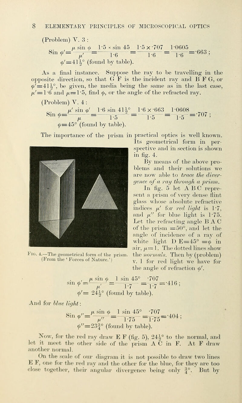 (Problem) V. 3 : jx sin (^ 1-5 X sin 45 1-5 x 707 1-0605 ^^^¥='^^= Te = r6~ = ~r6 = ^^^' <p'=i\\° (found by table). As a final instance. Suppose the ray to be travelling in the opposite direction, so that G F is the incident ray and B F G, or ^'':=41^°, be given, the media being the same as in the last case, yu,'=l6 and ju,= l5, find ^, or the angle of the refracted ray. (Problem) V. 4: / sin (p' 1-6 sin 4H° 1-6 x-663 1-0608 ^^^ ^=^-;r~=--TF-^ = ^hF-=T5-=-^07 ; ^=45° (found by table). The importance of the prism in practical optics is well known. Its geometrical form in per- spective and in section is shown in fig. 4. By means of the above pro- blems and their solutions we are now able to trace the diver- gence of a ray through a pristn. In fig. 5 let ABC repre- sent a, prism of very dense fiint glass whose absolute refi-active indices /x' for reel light is I'T, and It!' for blue light is 1-75. Let the refracting angle BAG of the prism =50°, and let the angle of incidence of a ray of white light D E=45° =9. in air, //,= 1. The dotted lines show Fig. 4.—The geometrical form of the prism, the normals. Then by (problem) (From the'Forces of Nature.') y_ j fo^. ^.^^ jig.]^^ ^g ^^^^^ fo^. the angle of refraction (j)'. , //, sin (h 1 sin 45° -707 ,3n ^'^--,-^=.-^^ =-p7=-416 ; 0'= 24^° (found by table). And for hlue light IX sin 0 1 sin 45° -707 «in /'='-;; ^=^5- =r75='^o^' 0''=23|° (foTuid l)y table). Now, for the red ray draw E F (fig. 5), 24^° to the normal, and let it meet the other side of the jn-ism A G in F. At F draw another noi-mMl. On the scale of our diiigr;iiii it is not possible, to draw two lin(!s E F, one foi- the red ray and the other for the blue, for they are too close together, their angular divergence being only |°. But by