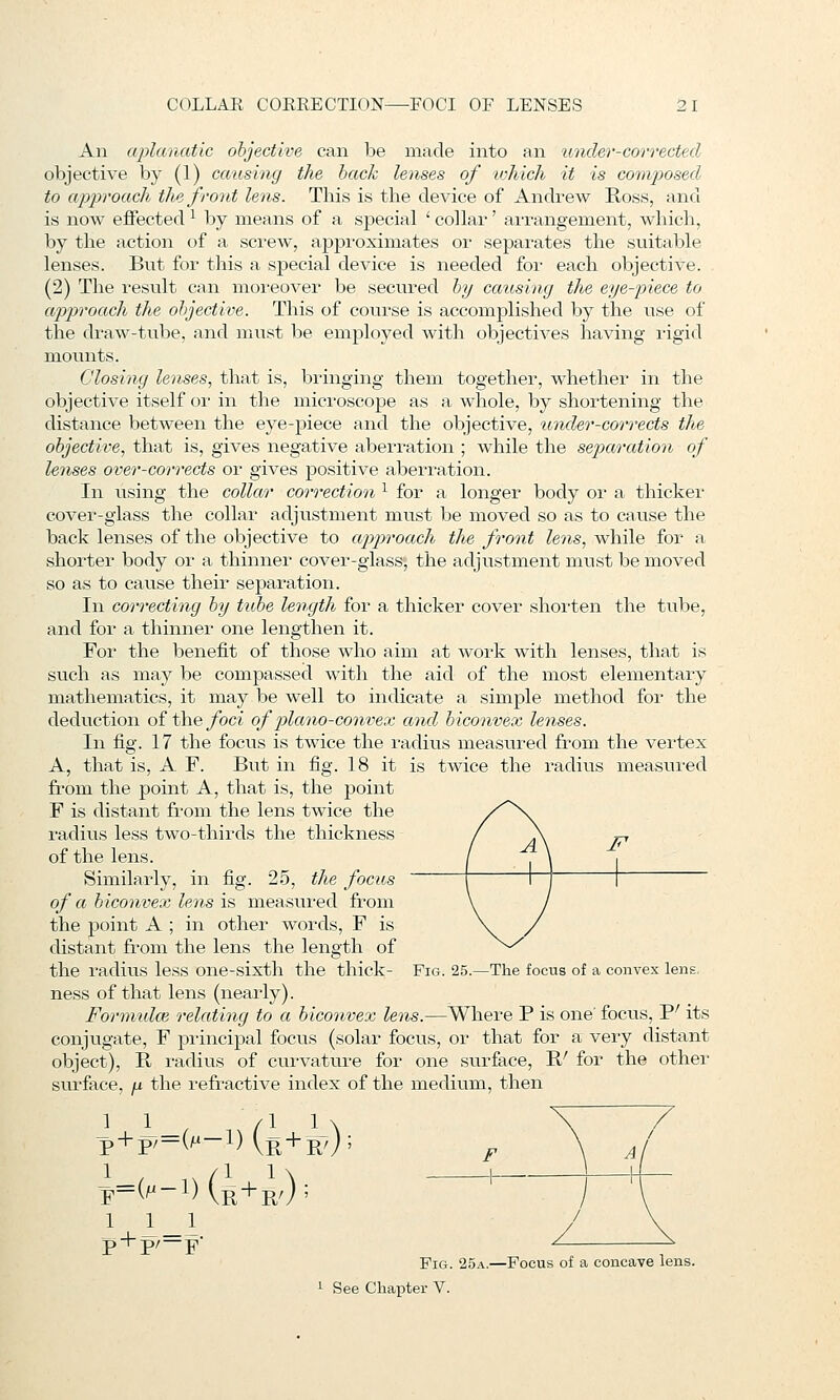 An aplanatic objective can be made into an under-corrected objective by (1) causing the back lenses of which it is coimposed to approach the front lens. This is the device of Andrew Ross, and is now effected ^ by means of a special ' collar' ai-rangement, which, by the action of a screw, approximates or separates the suitable lenses. But for this a special device is needed for each objective. (2) The result can moreover be secured by catcsing the eye-piece to ap2)roach the objective. This of course is accomplished by the use of the diaw-tube, and must be employed with objectives having rigid mounts. Closing lenses, that is, bringing them together, whether in the objective itself or in the microscope as a whole, by shortening the distance between the eye-piece and the objective, itnder-corrects the objective, that is, gives negative aberration ; while the separation of lenses over-corrects or gives positive aberration. In using the collar correction ^ for a longer body or a thicker cover-glass the collar adjtistment must be moved so as to cause the back lenses of the objective to approach the front lens, while for a shorter body or a thinner cover-glass, the adjustment must be moved so as to cause theii* separation. In correcting by tid^e length for a thicker cover shorten the tube, and for a thinner one lengthen it. For the benefit of those who aim at work with lenses, that is such as may be compassed with the aid of the most elementary mathematics, it may be well to indicate a simple method for the deduction of the/bci of plano-convex and, biconvex lenses. In fig. 17 the focus is twice the radius measured from the vertex A, that is, A F. But in fig. 18 it is twice the radius measured from the point A, that is, the point F is distant from the lens twice the radius less two-thirds the thickness of the lens. Similarly, in fig. 25, the focus of a biconvex lens'\% measured from the point A ; in other words, F is distant from the lens the length of the radius less one-sixth the thick- Fig. 25.—The focus of a convex lens ness of that lens (nearly). Formidoi relating to a biconvex lens.—Where P is one' focus, P' its conjugate, F principal focus (solar focus, or that for a very distant object), E, radius of cui-vature for one surface, R' for the other surface, p the refractive index of the medium, then 11 /I 1 \ p + p/ = (M-l)(^p^+3^,j; k=(m-i)(r+r/); F 1 1 _1 p + p/—F Fig. 25a.—Focus of a concave lens. See Chapter V.