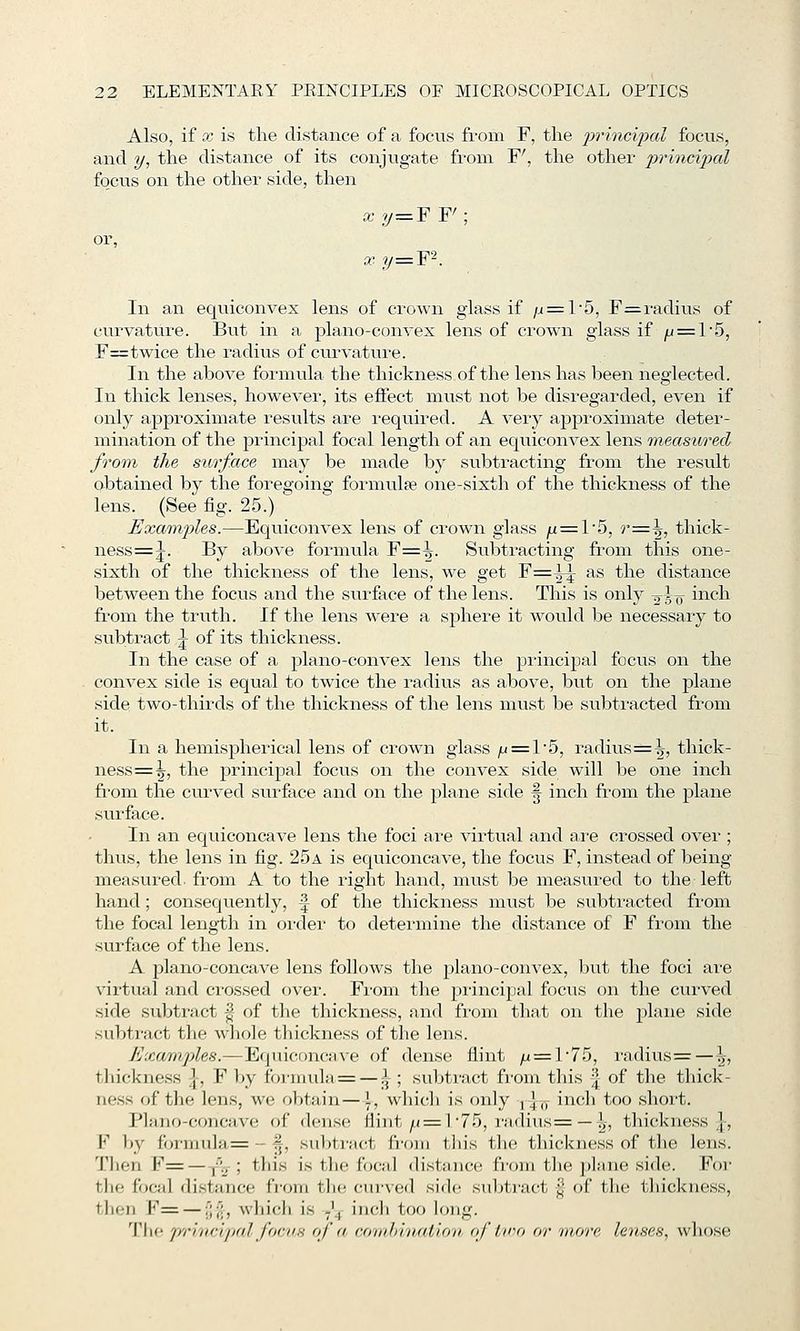 Also, if X is the distance of a focus from F, the jt>?'mci^/)aZ focus, and y, the distance of its conjugate from F', the other princi2)al fo_cus on the other side, then or, X ?/=F F' xy=Y'\ In an eqviiconvex lens of crown glass if /j = 15, F=radius of curvature. But in a plano-convex lens of crown glass if yu = l5, F=twice the radius of curvature. In the above formula the thickness of the lens has been neglected. In thick lenses, however, its effect must not be disregarded, even if only approximate results are i-equired. A very approximate deter- mination of the principal focal length of an equiconvex lens ^measured from the surface may be made by subtracting from the result obtained by the foregoing formula? one-sixth of the thickness of the lens. (See fig. 25.) Exaraj)les.—Equiconvex lens of crown glass ju = l5, r:=.\, thick- ness=j. By above formula F=^. Subtracting from this one- sixth of the thickness of the lens, we get F=^ as the distance between the focus and the surface of the lens. This is only 2^5^ inch from the truth. If the lens were a sphere it would be necessary to subtract \ of its thickness. In the case of a plano-convex lens the principal focus on the convex side is equal to twice the radius as above, but on the plane side two-thirds of the thickness of the lens must be subtracted from it. In a hemispherical lens of crown glass ^ = 1'5, i'adius=^, thick- ness=^, the principal focus on the convex side will be one inch from the curved surface and on the plane side ^ inch from the plane surface. In an equiconcave lens the foci are virtual and are crossed over ; thus, the lens in fig. 25a is equiconcave, the focus F, instead of being- measured, from A to the right hand, must be measured to the left hand; consequently, \ of the thickness must be subtracted from the focal length in order to determine the distance of F from the surface of the lens. A plano-concave lens follows the plano-convex, but the foci are virtual and ci-ossed over. Fi'om the principal focus on the cui-ved side subtract |- of the thickness, and from that on the plane side subtract the whole tliickness of the lens. Examples.—Equiconcave of dense flint /x = l75, ra.dius = — \, thickness \, F by formula = — i ; subtract fi'ona this \ of the thick- ness of the lens, we obtain—\, which is only jjj, inch too short. Plano-concave of dense flint/^ = 1 75, raditis=— !,-, thickness], F by formula= - §, subtract from this the thickness of the lens. Tlien F=—^\-; this is the focal distance from the plane side. Foi- the focal distance fi-om tlie cm-ved side subtract j| of the thickness, then F= — f;;':, which is -^ incli too long. The pi'incipalfoc'i's of a coiahriiatioii, of ivo or 'more lenses, wliose