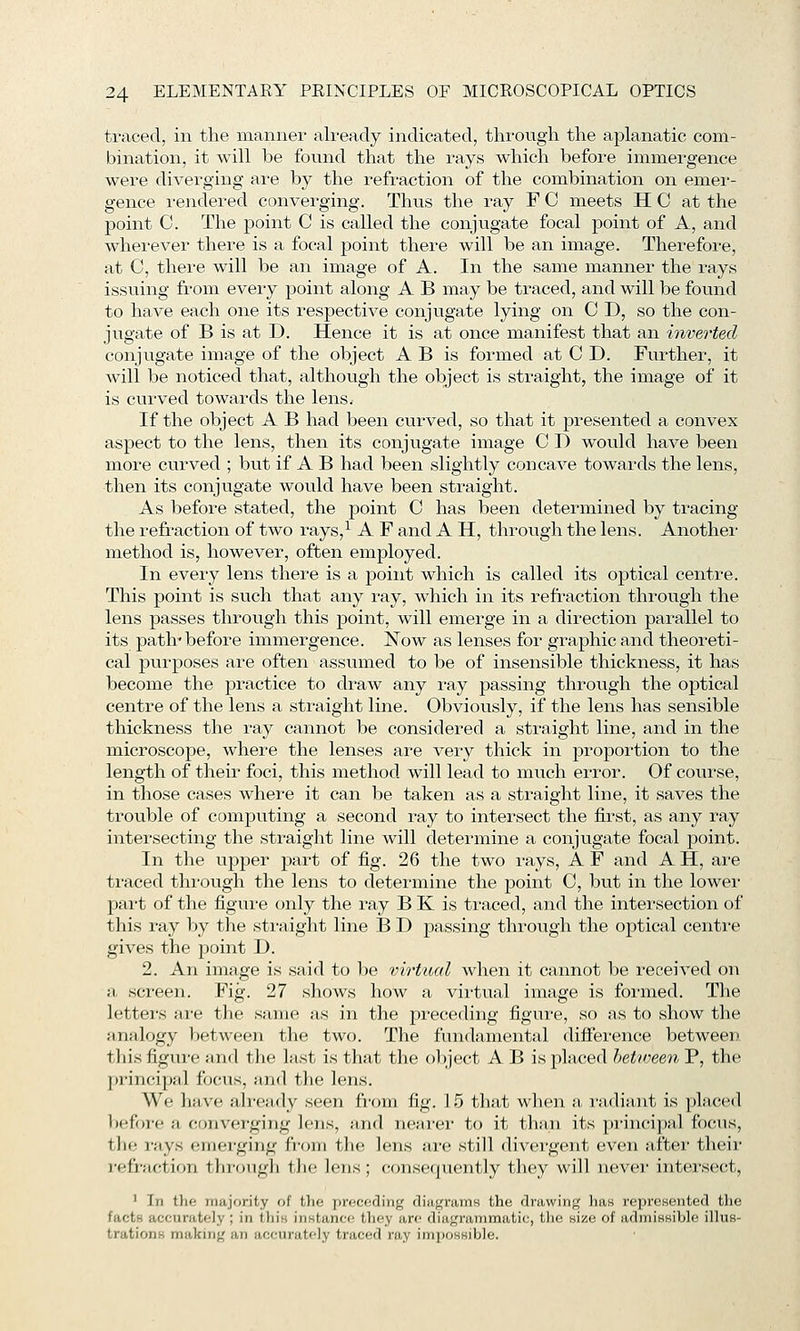 traced, in the manner already indicated, throngh the aplanatic com- bination, it will be found that the rays which before immergence were diverging are by the refraction of the combination on emer- gence rendered converging. Thus the ray F C meets H C at the point 0. The point C is called the conjugate focal point of A, and wherever there is a focal point there will be an image. Therefore, at C, there will be an image of A. In the same manner the rays issuing from every point along A B may be traced, and will be found to have each one its respective conjugate lying on 0 D, so the con- jugate of B is at D. Hence it is at once manifest that an inverted conjugate image of the object A B is formed at C D. Further, it will be noticed that, although the object is straight, the image of it is curved towards the lens. If the object A B had been curved, so that it presented a convex aspect to the lens, then its conjugate image C D would have been more curved ; but if A B had been slightly concave towards the lens, then its conjugate would have been straight. As before stated, the point C has been determined by tracing the refraction of two rays,^ A F and A H, through the lens. Another method is, however, often employed. In every lens there is a point which is called its optical centre. This point is such that any ray, which in its refraction through the lens passes through this point, will emerge in a direction parallel to its path* before immergence. Now as lenses for graphic and theoreti- cal purposes are often assumed to be of insensible thickness, it has become the practice to draw any ray passing through the optical centre of the lens a straight line. Obviously, if the lens has sensible thickness the ray cannot be considered a straight line, and in the microscope, where the lenses are very thick in proportion to the length of their foci, this method will lead to much error. Of course, in those cases where it can be taken as a straight line, it saves the trouble of computing a second ray to intersect the first, as any ray intersecting the straight line will determine a conjugate focal point. In the upper jmrt of fig. 26 the two rays, A F and A H, are traced through the lens to determine the point 0, but in the lower part of the figui-e only the ray B K is ti-aced, and the intei'section of this ray by the sti'aight line B D passing through the optical centi'e gives the point D. 2. An image is said to be virtual when it cannot be received on a screen. Fig. 27 shows how a virtual image is formed. The lettei-s are the same as in the preceding figure, so as to show the jinalogy between the two. The fundamental difierence between this figure and the last is that the ol)ject A B is placed hetimen P, the ))rincipal focus, and the lens. We have already seen from fig. 15 that when a I'adiaiit is placed before a converging lens, and nearer to it than its principal focus, the rays emerging from the lens are still divergent even after their i-efraction through the lens; consequently they will never intersect, ' In the majority of the preceding diiif^rainH the drawing has represented the facts accurately ; in this instance they are diagrammatic, tlie size of admissible illus- trations making an accurately traced ray impossible.