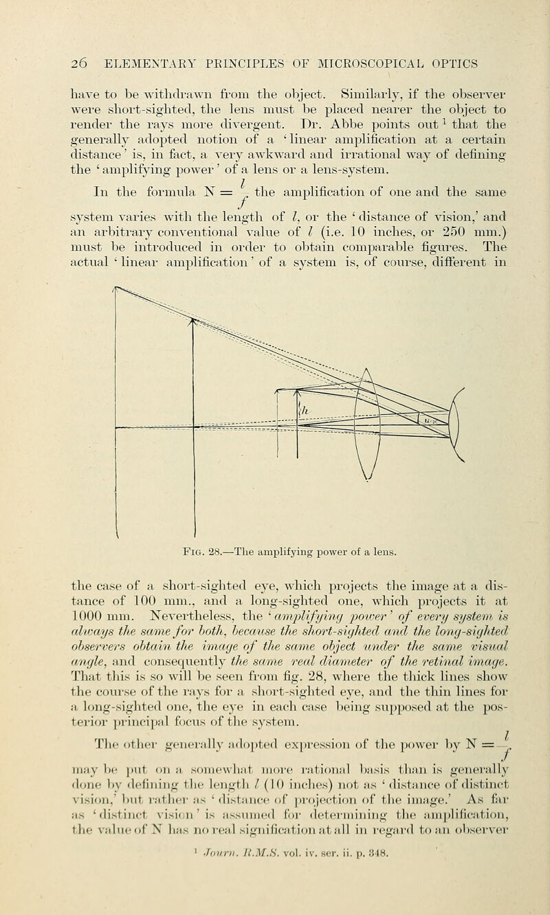 have to be withdrawn from the object. Similarly, if the observer were short-sighted, the lens must be placed nearer the object to render the rays more divergent. Dr. Abbe points out ^ that the generally adopted notion of a ' linear amplification at a certain distance' is, in fact, a very awkward and irrational way of defining the ' amplifying power' of a lens or a lens-system. In the formula N = -- the amplification of one and the same system varies with the length of Z, or the ' distance of visioai,' and an arbitrary conventional value of I (i.e. 10 inches, or 250 mm.) must be introduced in order to obtain comparable figures. The actual ' linear amplification' of a system is, of course, different in Fig. 28.—The amplifying power of a lens. the case of a short-sighted eye, which projects the image at a dis- tance of 100 mm., and a long-sighted one, which projects it at 1000 mm. ISTevertheless, the '■ aimplifying power ^ of every system is always the same for hoth^ because the short-sighted and the long-sighted, observers obtain the image of the same object under the same vis^tal angle, and consequently ttte same real diameter of the retinal image. That this is so will be seen from fig. 28, where the thick lines show the course of the rays for a short-sighted eye, and the thin lines for a long-sighted one, the eye in each case being su})posed at the pos- terior pi-incipal focus of the system. Tlie other generally ;id()]»ted ex})ression of the power by N = I f may be |iut <iii ;i somewhat more raticmal bji-sis than is generally done Vjy dcjiniiig the lengtli I (10 inches) not as ' distance of distinct vision,' but i-athei- as ' di.stance of ja-ojection of tlie image.' As far as 'distinct visifni' is assumed for determining tlu^ ;nii])lific;ition, the valueof X ii;is no real signification at all in i-egard ionii ()l)servei' ' Joiirii. U.M.H. vol. iv. Her. ii. p. 348.