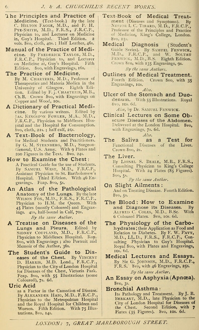 Ihe Principles and Practice of Medicine, (Text-book.) By the late r. Hilton Fagge, M.D., and P. H. Pye-Smith, M.D., F.R.S., F.R.C.P., Physician to, and Lecturer on Medicine in, Guy's Hospital. Third Edition. 2 vols. 8vo, cloth, 40s.; Half Leather, 46s. Manual of the Practice of Medi- cine. By Frederick Taylor, M.D., F.R.C.P., Physician to, and Lecturer on Medicine at, Guy's Hospital. Fifth Edition. 8vo, with Engravings, l6s. The Practice of Medicine. By M. Charteris, M.D., Professor of Therapeutics and Materia Medica in the University of Glasgow, Eighth Edi- tion. Edited by F. ]. Charteris, M.B., Ch.B. Crown 8vo, with Engravings on Copper and Wood, los. A Dictionary of Practical Medi- cine. By various writers. Edited by [as, Kingston Fowler, M.A., M.D., F.R.C.P., Physician to Middlesex Hos- pital and the Hospital for Consumption, 8vo, cloth, 2IS. ; half calf, 2i;s. A Text-Book of Bacteriology, for Medical Students and Practitioners. By G. M. Sternberg, M.D., Surgeon- General, U.S. Army. With 9 Plates and 200 Figures in the Text, 8vo, 24s. How to Examine the Chest: A Practical Guide for the use of Students, By Samuel West, M.D., F.R.C.P., Assistant Physician to St. Bartholomew's Hospital. Third Edition. With 46 En- gravings. Fcap. 8vo, 5s. An Atlas of the Pathological Anatomy of the Lungs. By the late Wilson Fox, M.D., F.R.S., F.R.C.P., Physician to H.M. the Queen. With 45 Plates (mostly Coloured) and Engrav- ings. 410, half-bound in Calf, 70s. By the same A^ithor. A Treatise on Diseases of the Lungs and Pleura. Edited by Sidney Coupland, M.D., F.R.C.P., Physician to Middlesex Hospital. Roy. 8vo, with Engravings ; also Portrait and Memoir of the Author, 36s. The Student's Guide to Dis- eases of the Chest. By Vincent D. Harris, M.D. Lond., F.R.C.P., Physician to the City of London Hospital for Diseases of the Chest, Victoria Park. Fcap. 8vo, with 55 Illustrations (some Coloured), 7s. 6d. Uric Acid as a Factor in the Causation of Disease. 15y Alexander Haig, M.D., F.R.C.P., Physician to the Metropolitan Hospital and the Royal Hospital for Children and Women. Fifth Edition, With 75 Illus- trations, 8vo, 14s, Text-Book of Medical Treat- ment (Diseases and Symptoms). By Xesior I. C. Tirard, M.D., F.R.C.P., Professor of the Principles and Practice of Medicine, King's College, London. 8vo, 15s. Medical Diagnosis (Student's Guide Series). By Samuel Fenwick, M.D., F.R.C.P., and W. Soltau Fenwick, M.D.,B.S. Eighth Edition, Crown Svo, with 135 Engravings, 9s, By the same Authors. Outlines of Medical Treatment. P'ourth Edition. Crown Svo, with 35 Engravings, los. Also. Ulcer of the Stomach and Duo- denum. With 55 Illustrations. Royal 8vo, los. 6d, Also, by Dr. Samuel Fenwick. Clinical Lectures on Some Ob- scure Diseases of the Abdomen. Delivered at the London Hospital. Svo, with Engravings, 75. 6d. Also. The Saliva as a Test for Functional Diseases of the Liver. Crown Svo, 2s. The Liver. By Lionel S. Beale, M.B., F.R.S,, Consulting Physician to King's College Hospital. With 24 Plates (85 Figures). Svo, 5s. By the same Author. On Slight Ailments : And on Treating Disease. Fourth Edition. Svo, 5s. The Blood: How to Examine and Diagnose its Diseases. By Alfred C. Coles, M.D., B.Sc. With 6 Coloured Plates. Svo, 10s. 6d, The Physiology of the Carbo- hydrates ; their Application as Food and Relation to Diabetes. By F. W, Pavy, M.D., LL.D., F.R.S., F.R.C.P,, Con- sulting Physician to Guy's Hospital. Royal Svo, with Plates and Engravings, I OS, 6d, Medical Lectures and Essays. By Sir G. Johnson, M.D., F.R.C.P., F.R.S, Svo, with 46 Engravings, 25s. By the same Author. An Essay on Asphyxia (Apncea). 8vo, 3s. Bronchial Asthma : Its Pathology and Treatment. By J, B. Berk art, M.D., late Physician to the City of London Hospital for Diseases of the Che.st. Second Edition, with 7 Plates (35 Figures), Svo, los, 6d,