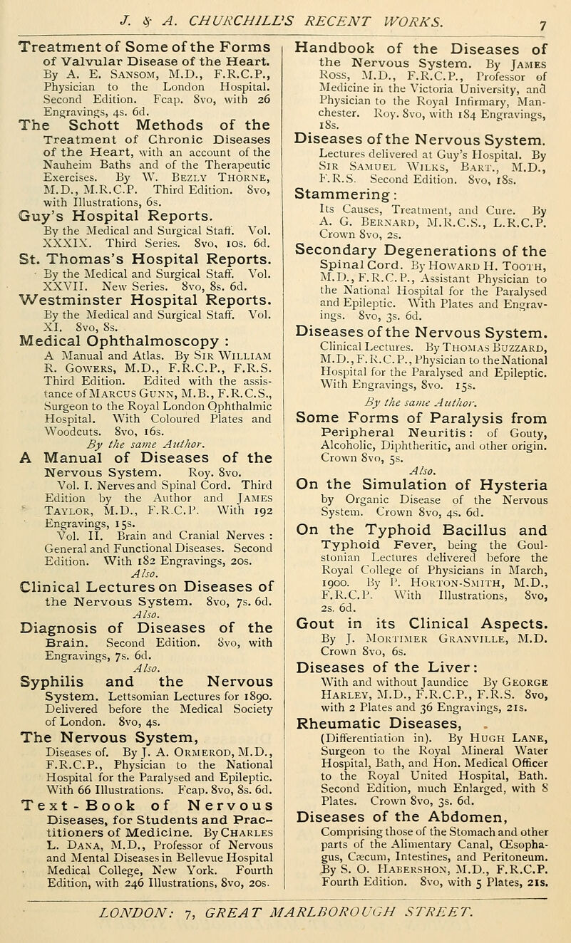Treatment of Some of the Forms of Valvular Disease of the Heart. By A. E, Sansom, M.D., F.R.C.P., Physician to the London Hospital, Second Edition. Fcap. 8vo, with 26 Engravings, 4s. 6d. The Schott Methods of the Treatment of Chronic Diseases of the Heart, with an account of the Nauheim Baths and of the Therapeutic Exercises. By W. Bezly Thorne, M.D., M.R.C.P. Third Edition. Svo, with Illustrations, 6s. Guy's Hospital Reports. By the Medical and Surgical Staff. Vol. XXXIX. Third Series. Svo, ids. 6d. St. Thomas's Hospital Reports. - By the Medical and Surgical Staff. Vol. XXVII. New Series. Svo, 8s. 6d. ■Westminster Hospital Reports. By the Medical and Surgical Staff. Vol. XI. Svo, 8s. Medical Ophthalmoscopy : A Manual and Atlas. By Sir William R. Cowers, M.D., F.R.C.P., F.R.S. Third Edition. Edited with the assis- tance of Marcus Cunn, M.B., F.R.C.S., Surgeon to the Royal London Ophthalmic Hospital. With Coloured Plates and Woodcuts. Svo, 163. By the same Author. A Manual of Diseases of the Nervous System. Roy. Svo. Vol. I. Nerves and Spinal Cord. Third Edition by the Author and James ■ Taylor, M.D., F.R.C.P. With 192 Engravings, 15s. Vol. II. Brain and Cranial Nerves : General and Functional Diseases. Second Edition. With 182 Engravings, 20s. Also. Clinical Lectures on Diseases of the Nervous System. Svo, 7s. 6d. Also. Diagnosis of Diseases of the Brain. Second Edition. Svo, with Engravings, 7s. 6d. Also. Syphilis and the Nervous System. Lettsomian Lectures for 1890. Delivered before the Medical .Society of London. Svo, 4s. The Nervous System, Diseases of. By J. A. Ormerod, M.D., F.R.C.P., Physician to the National Hospital for the Paralysed and Epileptic. With 66 Illustrations. Fcap. Svo, Ss. 6d. Text-Book of Nervous Diseases, for Students and Prac- titioners of Medicine. By Charles L. Dana, M.D., Professor of Nervous and Mental Diseases in Bellevue Hospital Medical College, New York. Fourth Edition, with 246 Illustrations, Svo, 20s. Handbook of the Diseases of the Nervous System. By James Ross, M.D., F.R.C.P., Professor of Medicine in the Victoria University, and Physician to the Royal Infirmary, Man- chester. Roy. Svo, with 184 Engravings, iSs. Diseases of the Nervous System. Lectures delivered at Guy's Hospital. By Sir Samuel Wilks, Bart., M,D., F.R.S. Second Edition. Svo, iSs. Stammering: Its Causes, Treatment, and Cure. By A. G. Bernard, M.R.C.S., L.R.C.P, Crown Svo, 2s, Secondary Degenerations of the Spinal Cord. By Howard H. Tooth, M.D., F.R.C.P., Assistant Physician to the National Hospital for the Paralysed and Epileptic. With Plates and Engrav- ings. Svo, 3s. 6d. Diseases of the Nervous System. Chnical Lectures. By Thomas Buzzard, M. D. , F. R. C. P., Physician to the National Hospital for the Paralysed and Epileptic, Witii Engravings, Svo. 15s. By the same Author. Some Forms of Paralysis from Peripheral Neuritis: of Gouty, Alcoholic, Diphtheritic, and other origin. Crown Svo, 5s. Also. On the Simulation of Hysteria by Organic Disease of the Nervous System. Crown Svo, 4s, 6d. On the Typhoid Bacillus and Typhoid Fever, being the Goul- stonian Lectures delivered before the Royal College of Physicians in March, 1900. By P. Horton-Smith, M.D., F.R.C.P. With Illustrations, Svo, 2s. 6d. Gout in its Clinical Aspects. By J. Mortimer Granville, M,D. Crown Svo, 6s. Diseases of the Liver: With and without Jaundice By George Harley, M.D., F.R.C.P., F.R.S. Svo, with 2 Plates and 36 Engravings, 21s. Rheumatic Diseases, (Differentiation in). By Hugh Lane, Surgeon to the Royal Mineral Water Hospital, Bath, and Hon. Medical Officer to the Royal United Hospital, Bath, Second Edition, much Enlarged, with 8 Plates. Crown Svo, 3s. 6d. Diseases of the Abdomen, Comprising those of the Stomach and other parts of the Alimentary Canal, Oesopha- gus, Caecum, Intestines, and Peritoneum. 3y S, O. I-lABERSHON, M.D., F.R.C.P. Fourth Edition. Svo, with 5 Plates, 2is.