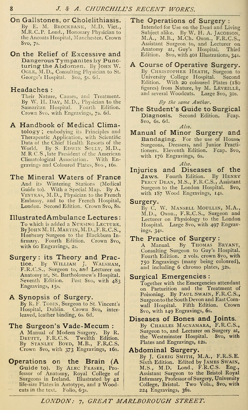 On Gallstones, or Cholelithiasis. By E. M. Brockbank, M.D. Vict., M.R.C.P. LoncL, Honorary Physician to the Ancoats Hospital, Manchester. Cr 8vo, 7s ^rown On the Relief of Excessive and Dangerous Tympanites by Punc- turing- the Abdomen. By John W. Ogle, M.D., Consulting Physician to St. George's Hospital. 8vo, 5s. 6d. Headaches : Their Nature, Causes, and Treatment. By W. IT. Day, M.D., Physician to the Samaritan Hospital. Fourth Edition, Crown 8vo, with Engravings, 7s. 6d. A Handbook of Medical Clima- tology , embodying its Principles and Therapeutic Application, with Scientific Data of the Chief Health Resorts of the World. By S. Edwin Solly, M.D., M.R.C.S.,late President of the American Climatological Association. With En- gravings and Coloured Plates, 8vo., i6s. The Mineral W^aters of France And its Wintering Stations (Medical Guide to). With a'Special Map. By A. ViNTRAS, M.D., Physician to the French Embassy, and to the French Hospital, London. Second Edition. Crown 8vo, 8s. IllustratedAmbulance Lectures: To which is added a Nurslng Lecture. ByJoHNM. H. Martin, M.D.,F.R.C.S., Honorary Surgeon to the Blackburn In- firmary. Fourth Edition. Crown 8vo, with 60 Engravings, 2s. Surgery: its Theory and Prac- tice. By William J. Walsham, F.R.C.S., Surgeon to, and Lecturer on Anatomy at, St. Bartholomew's Hospital. Seventh Edition. Post 8vo, with 483 Engravings, 15s. A Synopsis of Surgery. By R. F. TOBIN, Surgeon to St. Vincent's Hospital, Dublin. Crown 8vo, inter- leaved, leather binding, 6s. 6d. The Surgeon's Vade-Mecum : A Manual of Modern Surgery. By R. Druitt, F.R.C.S. Twelfth Edition. By Stanley Boyd, M.B., F.R.C.S. Crown 8vo, with 373 Engravings, 16s. Operations on the Brain (A Guide to). By Alec Eraser, Pro- fessor of Anatomy, Royal College of Surgeons in Ireland. Illustrated by 42 life-size Plates in Autotype, and 2 Wood- cuts in the text. Folio, 63s. The Operations of Surgery : Intended for Use on the Dead and Living Subject alike. By W. H. A. Jacoeson, M.A., M.B., M.Ch, Oxon., F.R.C.S., Assistant Surgeon to, and Lecturer on Anatomy at, Guy's Hospital. Third Edition. 8vo, with 401 Illustrations, 34s. A Course of Operative Surgery. By Christopher Heath, Surgeon to University College Hospital. Second Edition. With 20 coloured Plates (180 figures) from Nature, by M. Leveille, and several Woodcuts. Large 8vo, 30s. By the same Aifthor. The Student's Guide to Surgical Diagnosis. Second Edition. Fcap. 8vo, 6s. 6d. Also. Manual of Minor Surgery and Bandaging. For the use of House^ Surgeons, Dressers, and Junior Practi- tioners. Eleventh Edition. Fcap. 8vo, with 176 Engravings, 6s. Also. Injuries and Diseases of the Jaws. Fourth Edition. By Henry Percy Dean, M.S., F.R.C.S., Assistant Surgeon to the London Hospital. 8vo, with 187 Wood Engravings, 14s. Surgery. By C. W. Mansell Moullin, M.A., M.D., Oxon., F.R.C.S., Surgeon and Lecturer on Physiology to the London Hospital. Large 8vo, with 497 Engrav- ings, 34s. The Practice of Surgery: A Manual. By Thomas Bryant, Consulting Surgeon to Guy's Hospital. Fourth Edition. 2 vols, crown 8yo, with 750 Engravings (many being coloured), and including 6 chromo plates, 32s. Surgical Emergencies : Together with the Emergencies attendant on Parturition and the Treatment of Poisoning. By Paul Swain, F.R.C.S., Surgeon to the South Devon and East Corn- wall Hospital. Fifth Edition. Crown 8vo, with 149 Engravings, 6s. Diseases of Bones and Joints. By Charles Macnamara, F.R.C.S., .Surgeon to, and Lecturer ©n Surgery at, the Westminster Hospital. 8vo, with Plates and Engravings, 12s. Abdominal Surgery. By J. Greig Smith, M.A., F.R.S.E. Sixth Edition. Edited by James Swain, M.S., M.D. Lond.. F.R.C.S. Eng., Assistant Surgeon to the Bristol^ Royal Infirmary, Professor of Surgery, University College, Bristol. Two Vols., 8vo, with 224 Engravings, 36s.