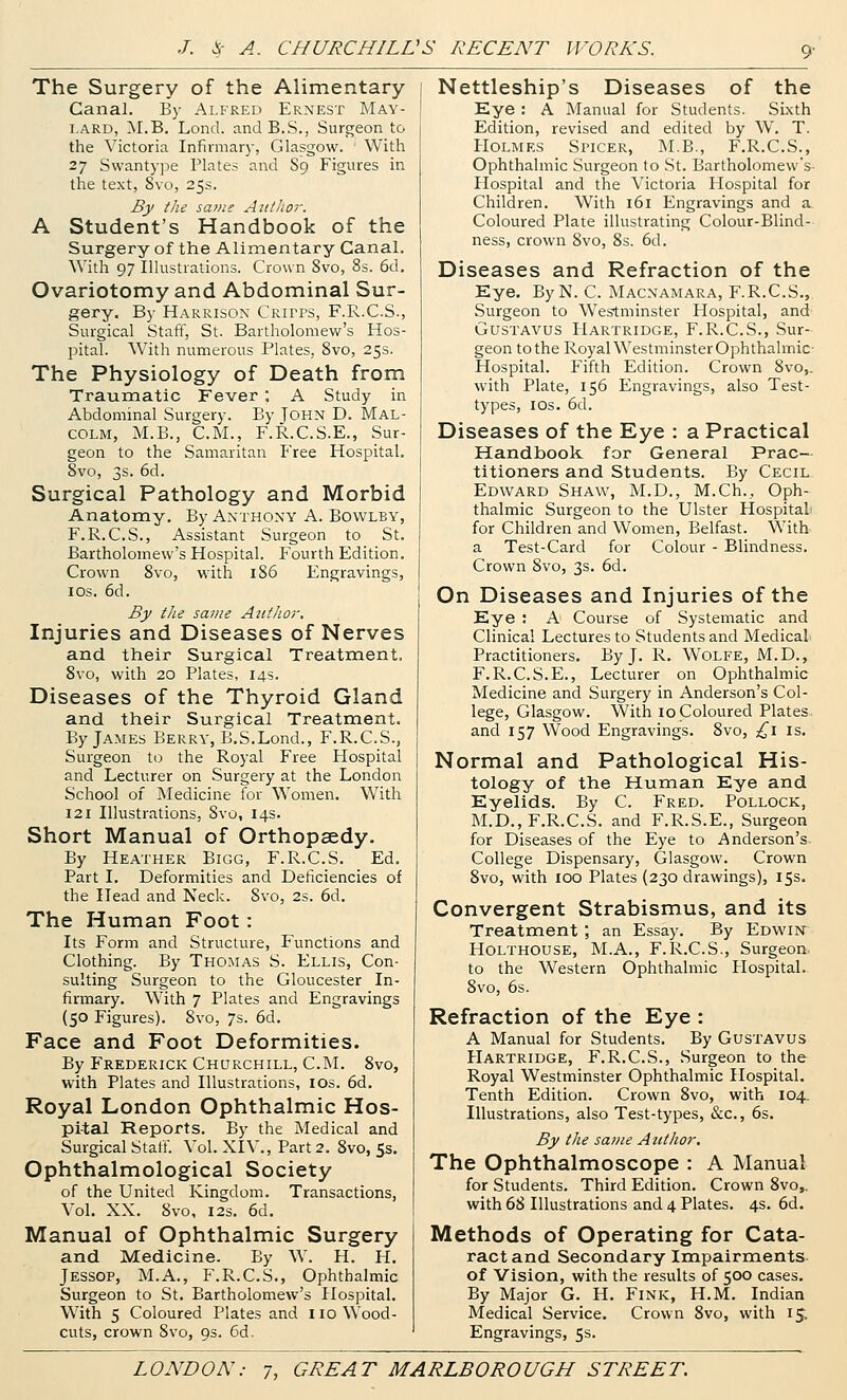 9- The Surgery of the Alimentary Canal. By Alfred Ernest May- i.ARD, M.B. Lond. and B.S., Surgeon to the Victoria Infirmary, Glasgow. With 27 Swantype Plates and S9 Figures in the text, 8vo, 25s. By the sat/ie Author. A Student's Handbook of the Surgery of the Alimentary Canal. With 97 Illustrations. Crown Svo, 8s. 6d, Ovariotomy and Abdominal Sur- gery, By Harrison Crirps, F.R.C.S., Surgical Staff, St. Bartholomew's Hos- pital. With numerous Plates, Svo, 25s. The Physiology of Death from Traumatic Fever ; A Study in Abdominal Surgery. By JOHN D. Mal- colm, M.B., CM., F.R.C.S.E., Sur- geon to the Samaritan Free Hospital. Svo, 3s. 6d. Surgical Pathology and Morbid Anatomy. By Anthony A. Bowlby, F.R.C.S., Assistant Surgeon to St. Bartholomew's Hospital. P'ourth Edition, Crown Svo, with 186 Engravings, I OS. 6d. Bj/ the saine Aittlior. Injuries and Diseases of Nerves and their Surgical Treatment. Svo, with 20 Plates, 14s. Diseases of the Thyroid Gland and their Surgical Treatment. By James Berry, B.S.Lond., F.R.C.S., Surgeon to the Royal Free Hospital and Lecturer on Surgery at the London School of Medicine for Women. With 121 Illustrations, Svo, 14s. Short Manual of Orthopaedy. By Heather Bigg, F.R.C.S. Ed. Part I. Deformities and Deficiencies of the Head and Neck. Svo, 2s. 6d. The Human Foot: Its Form and Structure, Functions and Clothing. By Thomas S. Ellis, Con- sulting Surgeon to the Gloucester In- firmary. With 7 Plates and Engravings (50 Figures). Svo, 7s. 6d. Face and Foot Deformities. By Frederick Churchill, CM. Svo, with Plates and Illustrations, ids. 6d. Royal London Ophthalmic Hos- pital Reports. By the Medical and Surgical Stall. Vol. XIV., Part 2. Svo, 5s. Ophthalmological Society of the United Kingdom. Transactions, Vol. XX, Svo, I2S. 6d. Manual of Ophthalmic Surgery and Medicine. By W. H. H, Jessop, M.A., F.R.C.S,, Ophthalmic Surgeon to St. Bartholomew's Hospital. With 5 Coloured Plates and 110 Wood- cuts, crown Svo, 9s. 6d. Nettleship's Diseases of the Eye : A Manual for Students. Sixth Edition, revised and edited by W. T. PIOLMES Si'ICER, I\I.B., F.R.C.S., Ophthalmic Surgeon to St. Bartholomew's- Hospital and the Victoria Hospital for Children. With 161 Engravings and a. Coloured Plate illustrating Colour-Blind- ness, crown Svo, Ss. 6d. Diseases and Refraction of the Eye. ByN. C Macnamara, F.R.C.S., Surgeon to Westminster Hospital, and Gustavus Hartridge, F.R.C.S., Sur- geon to the Royal Westminster Ophthalmic- Hospital. Fifth Edition. Crown Svo,. with Plate, 156 Engravings, also Test- types, los, 6d. Diseases of the Eye : a Practical Handbook for General Prac- titioners and Students. By Cecil Edward Shaw, M.D., M.Ch., Oph- thalmic Surgeon to the Ulster Hospital for Children and Women, Belfast. With a Test-Card for Colour - Blindness. Crown Svo, 3s. 6d. On Diseases and Injuries of the Eye : A Course of Systematic and Clinical Lectures to Students and Medical. Practitioners. By J. R. WoLFE, M.D., F.R.C.S.E., Lecturer on Ophthalmic Medicine and Surgery in Anderson's Col- lege, Glasgow. With 10 Coloured Plates, and 157 Wood Engravings. Svo, £\ is. Normal and Pathological His- tology of the Human Eye and Eyelids. By C Fred. Pollock, M.D., F.R.C.S. and F.R.S.E., Surgeon for Diseases of the Eye to Anderson's. College Dispensary, Glasgow. Crown Svo, with 100 Plates (230 drawings), 15s. Convergent Strabismus, and its Treatment ; an Essay. By Edwin^ HOLTHOUSE, M.A., F.R.C.S., Surgeon, to the Western Ophthalmic Hospital. Svo, 6s. Refraction of the Eye : A Manual for Students. By Gustavus PIartridge, F.R.C.S., Surgeon to the Royal Westminster Ophthalmic Hospital, Tenth Edition. Crown Svo, with 104. Illustrations, also Test-types, &c., 6s. By the same Atithor. The Ophthalmoscope : A Manual for Students. Third Edition. Crown Svo,. with 68 Illustrations and 4 Plates. 4s. 6d. Methods of Operating for Cata- ract and Secondary Impairments- of Vision, with the results of 500 cases. By Major G. H. Fink, H.M. Indian Medical Service. Crown Svo, with 15. Engravings, 5s.