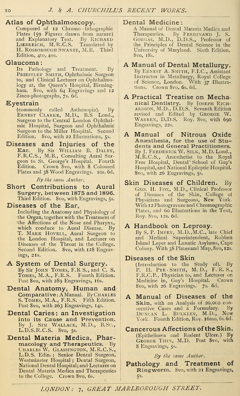 Atlas of Ophthalmoscopy. Composed of 12 Chromo - lithographic Plates (59 Figures drawn from nature) and Explanatory Text. By Richard LiEBREiCH, M.R.C.S. Translated by H. RosBOROUGH SwANZY, M.B. Third Edition, 4to, 40s. Glaucoma: Its Pathology and Treatment. By Priestley Smith, Ophthalmic Surgeon to, and Clinical Lecturer on Ophthalmo- logy at, the Queen's Hospital, Birming- ham. 8vo, with 64 Engravings and 12 Zinco-photographs, 7s. 6d. Eyestrain (commonly called Asthenopia). By Ernest Clarke, M.D., B.S Lond., Surgeon to the Central London Ophthal- mic Plospital, Surgeon and Ophthalmic Surgeon to the Miller Hospital. Second Edition. 8vo, with 22 Illustrations, 5s. Diseases and Injuries of the Kar. By Sir William B. Dalby, F.R.C.S., M.B., Consulting Aural Sur- geon to St. George's Hospital. Fourth Edition. Crown 8vo, with 8 Coloured Plates and 38 Wood Engravings. los. 6d. By the same Author. Short Contributions to Aural Surgery, between 1875 and 1896. Third Edition. 8vo, with Engravings, 5s. Diseases of the Ear, Including the Anatomy and Physiology of the Organ, together with the Treatment of 'the Affections of the Nose and Pharynx, which conduce to Aural Disease. By T. Mark Hovell, Aural Surgeon to the London Hospital, and Lecturer on Diseases of the Throat in the College. Second Edition. 8vo, with 128 Engrav- ings, 2 IS. A System of Dental Surgery. By Sir John Tomes, F.R S., and C. S. Tomes, M.A., F.R.S. Fourth Edition. Post 8vo, with 289 Engravings, i6s. Dental Anatomy, Human and Comparative: A Manual. ByCHARLES S. Tomes, M.A., F.R.S. Fifth Edition. Post 8vo, with 263 Engravings, 14s. Dental Caries: an Investigation into its Cause and Prevention. By J. Sim Wallace, M.D., B.Sc, L.D.S.R.C.S. 8vo, 5s. Dental Materia Medica, Phar- macology and Therapeutics. By Charles W. Glassington, M.R.C.S., L.D.S. Edin.; Senior Dental Surgeon, Westminster Hospital ; Dental Surgeon, National Dental Hospital; and Lecturer on Dental Materia Medica and Therapeutics to the College. Crown 8vo, 6s. Dental Medicine: A Manual of Dental ^lateria Medica and Therapeutics. By Ferdinand [. S. Gorgas, M.D., D.D.S., Professor of the Principles of Dental Science in the University of Maryland. Sixth Edition, 8vo, 18s. A Manual of Dental Metallurgy. By Ernest A. Smith, F.I.C, Assistant Instructor in Metallurgy, Royal College of Science, London. With 37 Illustra- tions. Crown 8vo, 6s, 6d. A Practical Treatise on Mecha- nical Dentistry. By Joseph Rich- ardson, M.D., D.D.S.' Seventh Edition revised and Edited by George W. Warren, D.D.S. Roy. 8vo, with 690 Engravings, 22s. A Manual of Nitrous Oxide Anaesthesia, for the use of Stu- dents and General Practitioners. By J. Frederick W. Silk, M.D. Lond,, M.R.C.S., Ancesthetist to the Royal Free Hospital, Dentar School of Guy's Hospital, and National Epileptic Hospital, 8vo, with 26 Engravings, 5s. Skin Diseases of Children. By Geo. H. Fox, M.D., Clinical Professor of Diseases of the Skin, College ot Physicians and Surgeons, New York. With 12 Photogravure and Chromographic Plates, and 60 Illustrations in the Text, Roy. 8vo, I2S. 6d. A Handbook on Leprosy. By S. P. Impey, M.D.,M.C., late Chief and Medical Superintendent, Robben Island Leper and Lunatic Asylums, Cape Colony. With 38 Plates and Map,8vo, 12s. Diseases of the Skin (Introduction to the Study oQ. By P. II. Pye-Smith, M. D., F.R.S., F.R.C.P., Physician to, and Lecturer on Medicine in, Guy's Hospital. Crown 8vo, with 26 Engravings. 73. 6d. A Manual of Diseases of the Skin, with an Analysis of 20,oco con- secutive Cases and a Formulary. By Duncan L. Bulkley, M.D., New York. Fourth Edition, Roy. l6mo, 63.6d. Cancerous Affections of the Skin. (Epithelioma and Rodent Ulcer.) By George Thin, M.D. Post 8vo, with 8 Engravings, 5s. By the same Author. Pathology and Treatment of Ringworm. Svo, with 21 Engravings, t;s.