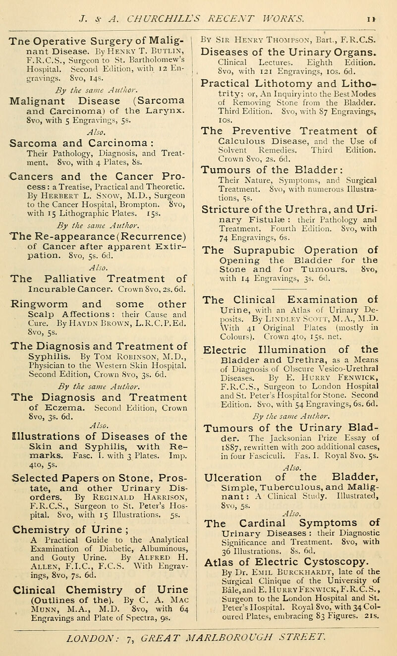 Tne Operative Surgery of Malig- nant Disease. By Henry T. Butlin, F.R.C.S., Surgeon to St. Bartholomew's Hospital. Second Edition, with I2 En- gravings. Svo, 14s. By the same Aittlior. Malignant Disease (Sarcoma and Carcinoma) of the Larynx. Svo, with 5 Engravings, 5s. Also. Sarcoma and Carcinoma : Their Pathology, Diagnosis, and Treat- ment. Svo, with 4 Plates, Ss. Cancers and the Cancer Pro- cess : a Treatise, Practical and Theoretic. By Herbert L. Snow, M.D., Surgeon to the Cancer Hospital, Brompton. Svo, with 15 Lithographic Plates. 15s. By the same Author. The Re-appearance(Recurrence) of Cancer after apparent Extir- pation. Svo, 5s. 6d. Also. The Palliative Treatment of Incurable Cancer. Crown Svo, 2s. 6d. Ringworm and some other Scalp Affections: their Cause and Cure. By Haydn Brown, L.R.C.P.Ed. Svo, 5s. The Diagnosis and Treatment of Syphilis. By Tom Robinson, M.D., Physician to the Western Skin Hospital. Second Edition, Crown Svo, 3s. 6d. By the same Author. The Diagnosis and Treatment of Eczema. Second Edition, Crown Svo, 3s. 6d. Also. Illustrations of Diseases of the Skin and Syphilis, -with Re- marks. Fasc. 1. with 3 Plates. Imp. 4to, 5s. Selected Papers on Stone, Pros- tate, and other Urinary Dis- orders, By Reginald Harrison, F.R.C.S., Surgeon to St. Peter's Hos- pital. Svo, with 15 Illustrations. 5s. Chemistry of Urine ; A Practical Guide to the Analytical Examination of Diabetic, Albuminous, and Gouty Urine. By Alfred H, Allen, F.I.C, F.C.S. With Engrav- ings, Svo, 7s. 6d. Clinical Chemistry of Urine (Outlines of the). By C. A. Mac MuNN, M.A., M.D. Svo, with 64 Engravings and Plate of Spectra, 9s. By Sir Henry Thompson, Bart., F.R.C.S. Diseases of the Urinary Organs. Clinical Lectures. Eighth Edition. Svo, with 121 Engravings, ids. 6d. Practical Lithotomy and Litho- trity; or, An Inquiry into the Best Modes of Removing Stone from the Bladder. Third Edition. Svo, with S7 Engravings, IDS. The Preventive Treatment of Calculous Disease, and the Use of Solvent Remedies. Third Edition. Crown Svo, 2s. 6d. Tumours of the Bladder: Their Nature, Symptoms, and Surgical Treatment. Svo, with numerous Illustra- tions, ss. Stricture of the Urethra, and Uri- nary Fistulae : their Pathology and Treatment. Fourth Edition. Svo, with 74 Engravings, 6s. The Suprapubic Operation of Opening the Bladder for the Stone and for Tumours. Svo, with 14 Engravings, 3s. 6d. The Clinical Examination of Urine, with an Atlas of Urinary De- posits. By Lindley Scott, M. A., ^I.D. With 41 Original Plates (mostly in Colours). Crown 4to, 15s. net. Electric Illumination of the Bladder and Urethra, as a Means of Diagnosis of Obscure Vesico-Urethral Diseases. By E. Hurry Fenwick, F.R.C.S., Surgeon to London Hospital and St. Peter's Hospital for Stone. Second Edition. Svo, with 54 Engravings, 6s, 6d. By the same Atithor. Tumours of the Urinary Blad- der. The Jacksonian Prize Essay of 1S87, rewritten with 200 additional cases, in four Fasciculi. Fas. I. Royal Svo. 5s. Also. Ulceration of the Bladder, Simple, Tuberculous, and Malig- nant : A Clinical Study. Illustrated, Svo, 5s. Also. The Cardinal Symptoms of Urinary Diseases : their Diagnostic Significance and Treatment. Svo, with 36 Illustrations. 8s. 6d. Atlas of Electric Cystoscopy. By Dr. Emil Burckhardt, late of the Surgical Clinique of the University of Bale, and E. HurryFenwick, F.R.C. S. , Surgeon to the London Hospital and St. Peter's Hospital. Royal Svo, with 34 Col- oured Plates, embracing 83 Figures. 21s.