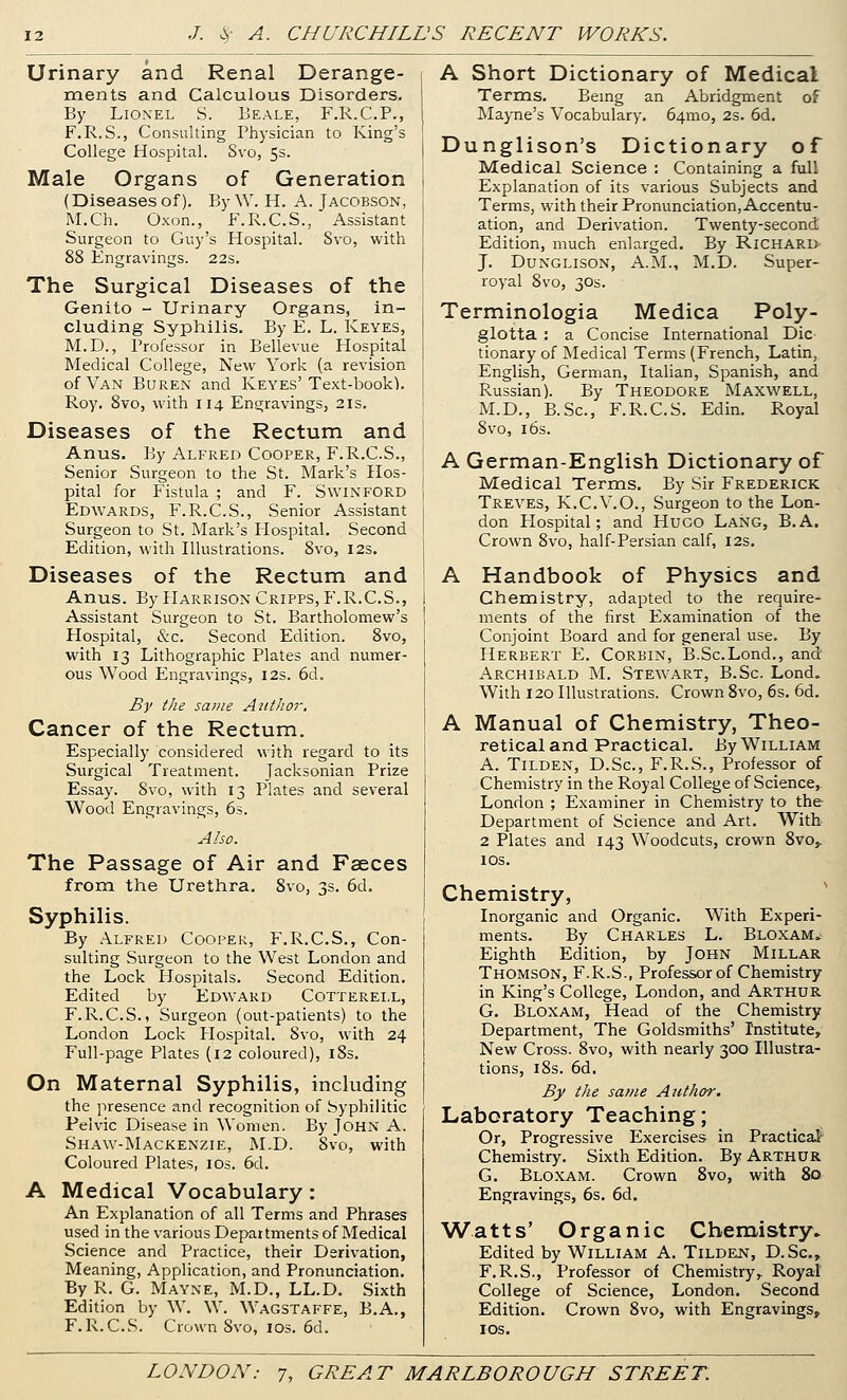 Urinary and Renal Derange- ments and Calculous Disorders. By Lionel S. Eeale, F.R.C.P., F.R.S., Consulting Physician to King's College Hospital. Svo, 5s. Male Organs of Generation (Diseases of). ByW. H. A. Jacobson, M.Ch. Oxon., F.R.C.S., Assistant Surgeon to Guy's Hospital. Svo, with 88 Engravings. 22s. The Surgical Diseases of the Genito - Urinary Organs, in- cluding Syphilis. By E. L. Keyes, M.D., Professor in Eellevue Hospital Medical College, New York (a revision of Van Buren and Keyes'Text-book). Roy. 8vo, with 114 Engravings, 21s. Diseases of the Rectum and Anus. By Alfred Cooper, F.R.C.S., Senior Surgeon to the St. Mark's Hos- pital for Fistula ; and F. SwiNFORD Edwards, F.R.C.S., Senior Assistant Surgeon to St. Mark's Hospital. Second Edition, with Illustrations. Svo, 12s, Diseases of the Rectum and Anus. By Harrison Cripps, F.R.C.S., Assistant Surgeon to St. Bartholomew's Hospital, &c. Second Edition. Svo, with 13 Lithographic Plates and numer- ous Wood Engravings, 12s. 6d. By the same Author. Cancer of the Rectum. Especially considered with regard to its Surgical Treatment. Jacksonian Prize Essay. Svo, with 13 Plates and several Wood Engravings, 6s. Also. The Passage of Air and Faeces from the Urethra. Svo, 3s. 6d. Syphilis. By Alfred Cooper, F.R.C.S., Con- sulting Surgeon to the West London and the Lock Hospitals. Second Edition. Edited by Edward Cotterell, F.R.C.S., Surgeon (out-patients) to the London Lock Hospital. Svo, with 24 Full-page Plates (12 coloured), iSs. On Maternal Syphilis, including the presence and recognition of Syphilitic Pelvic Disease in Women. By John A. Shaw-Mackenzie, ^LD. Svo, with Coloured Plates, los. 6d. A Medical Vocabulary: An Explanation of all Terms and Phrases used inthe various Departments of Medical Science and Practice, their Derivation, Meaning, Application, and Pronunciation. By R. G. Mayne, M.D., LL.D. Sixth Edition by W. W. Wagstaffe, B.A., F.R.C.S. Crown Svo, IDS. 6d. A Short Dictionary of Medical Terms. Being an Abridgment of Mayne's Vocabulary. 64mo, 2s. 6d. Dunglison's Dictionary of Medical Science : Containing a full Explanation of its various Subjects and Terms, with their Pronunciation, Accentu- ation, and Derivation. Twenty-second Edition, much enlarged. By RicharD' J. DuNGLisoN, A.M., M.D. Super- royal Svo, 30s. Terminologia Medica Poly- glotta : a Concise International Die tionary of Medical Terms (French, Latin, English, German, Italian, Spanish, and Russian). By Theodore Maxwell, M.D., B.Sc, F.R.C.S. Edin. Royal Svo, 16s. A German-English Dictionary of Medical Terms. By Sir Frederick Treves, K.C.V.O., Surgeon to the Lon- don Hospital; and HuGO Lang, B.A. Crown Svo, half-Persian calf, 12s. A Handbook of Physics and Chemistry, adapted to the require- ments of the first Examination of the Conjoint Board and for general use. By Herbert E. Corbin, B.Sc.Lond., and Archibald M. Stewart, B.Sc. Lond. With 120 Illustrations. Crown Svo, 6s. 6d. A Manual of Chemistry, Theo- retical and Practical. By William A. TiLDEN, D.Sc, F.R.S., Professor of Chemistry in the Royal College of Science, London ; Examiner in Chemistry to the Department of Science and Art. With 2 Plates and 143 Woodcuts, crown 8vo,. los. Chemistry, Inorganic and Organic. With Experi- ments. By Charles L. Bloxam^ Eighth Edition, by John Millar Thomson, F.R.S., Professor of Chemistry in King's College, London, and Arthur G. Bloxam, Head of the Chemistry Department, The Goldsmiths' Institute, New Cross. Svo, with nearly 300 Illustra- tions, iSs. 6d. By the same Author. Laboratory Teaching; Or, Progressive Exercises in Practical' Chemistry. Sixth Edition. By Arthur G. Bloxam. Crown Svo, with 80 Engravings, 6s. 6d. Watts' Organic Chemistry. Edited by William A. Tilden, D.Sc, F.R.S., Professor of Chemistry,. Royal College of Science, London. Second Edition. Crown Svo, with Engravings, I OS.