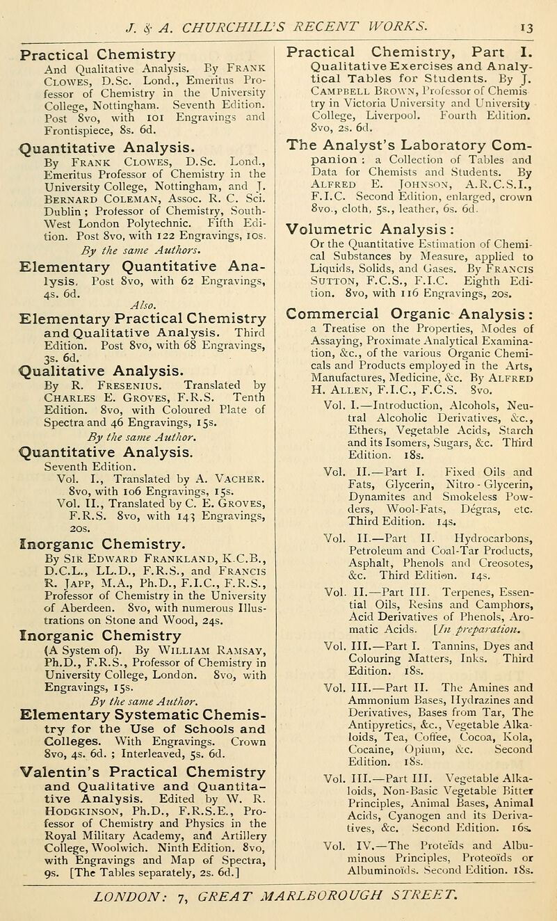 Practical Chemistry And Qualitative Analysis. By Frank Clowes, D.Sc. Lond., Emeritus Pro- fessor of Chemistry in the University College, Nottingham. Seventh Edition. Post 8vo, with 101 Engravings and Frontispiece, 8s. 6d. Quantitative Analysis. By Frank Clowes, D.Sc. Lond., Emeritus Professor of Chemistry in the University College, Nottingham, and J. Bernard Coleman, Assoc. R. C. Sci. Dublin ; Professor of Chemistry, South- West London Polytechnic. Fifth Edi- tion. Post Svo, with 122 Engravings, los. By the savie Authors. Elementary Quantitative Ana- lysiSi Post Svo, with 62 Engravings, 4s. 6d. Also. Elementary Practical Chemistry and Qualitative Analysis. Third Edition. Post Svo, with 68 Engravings, 3s. 6d. Qualitative Analysis. By R. Fresenius. Translated by Charles E. Groves, F.R.S. Tenth Edition. Svo, with Coloured Plate of Spectra and 46 Engravings, 15s. By the same Author. Quantitative Analysis. Seventh Edition. Vol. I., Translated by A. Vacher. Svo, with 106 Engravings, 15s. Vol. II., Translated by C. E. Groves, F.R.S. Svo, with 143 Engravings, 20s. Inorganic Chemistry. By Sir Edward Frankland, K.C.B., D.C.L., LL.D., F.R.S., and Francis R. JAPP, M.A., Ph.D., F.LC, F.R.S., Professor of Chemistry in the University of Aberdeen. Svo, with numerous Illus- trations on Stone and Wood, 24s. Inorganic Chemistry (A System of). By William Ramsay, Ph.D., F.R.S., Professor of Chemistry in University College, London, Svo, with Engravings, 15s. By the same Author. Elementary Systematic Chemis- try for the Use of Schools and. Colleges. With Engravings. Crown Svo, 4s. 6d. ; Interleaved, 5s. 6d. Valentin's Practical Chemistry and Qualitative and Quantita- tive Analysis. Edited by W. R. Hodgkinson, Ph.D., F.R.S.E., Pro- fessor of Chemistry and Physics in the Royal Military Academy, and Artillery College, Woolwich. Ninth Edition. Svo, with Engravings and Map of Spectra, 9s. [The Tables separately, 2s. 6d.] Practical Chemistry, Part I. Qualitative Exercises and Analy- tical Tables for Students. By J. Campbell Brown, Professor of Chemis try in Victoria University and University College, Liverpool. Fourth Edition. Svo, 2s. 6d. The Analyst's Laboratory Com- panion ; a Collection of Tables and Data for Chemists and Students. By Alfred P3. Johnson, A.R.C.S.I., F.LC. Second Edition, enlarged, crown 8vo., cloth, 5s., leather, 6s. 6d. Volumetric Analysis: Or the Quantitative Estimation of Chemi- cal Substances by Measure, applied to Liquids, Solids, and Gases. By Francis Sutton, F.C.S., F.LC. Eighth Edi- tion. Svo, with 116 Engravings, 203. Commercial Organic Analysis: a Treatise on the Properties, Modes of Assaying, Proximate Analytical Examina- tion, &c., of the various Organic Chemi- cals and Products employed in the Arts, Manufactures, Medicine, &c. By Alfred H. Allen, F.LC, F.C.S. Svo. Vol. I.—Introduction, Alcohols, Neu- tral Alcoholic Derivatives, &c., Ethers, Vegetable Acids, Starch and its Isomers, Sugars, &c. Third Edition. iSs. Vol. II.—Part I. Fixed Oils and Fats, Glycerin, Nitro - Glycerin, Dynamites and Smokeless Pow- ders, Wool-Fats, Degras, etc. Third Edition. 14s. Vol. II.—Part II. Hydrocarbons, Petroleum and Coal-Tar Products, Asphalt, Phenols and Creosotes, &c. Third Edition. 14s. Vol. II.—Part III. Terpenes, Essen- tial Oils, Resins and Camphors, Acid Derivatives of Phenols, Aro- matic Acids. [/« preparation. Vol. HI.—Part I. Tannins, Dyes and Colouring blatters, Inks. Third Edition. iSs. Vol. III.—Part II. The Amines and Ammonium Bases, Hydrazines and Derivatives, Bases from Tar, The Antipyretics, &c., Vegetable Alka- loids, Tea, Coftee, Cocoa, Kola, Cocaine, Opium, i\:c. Second Edition. iSs. Vol. III.—Part HI. Vegetable Alka- loids, Non-Basic Vegetable Bitter Principles, Animal Bases, Animal Acids, Cyanogen and its Deriva- tives, &c. Second Edition. 16s. Vol. IV.—The Proteids and Albu- minous Principles, Proteoids or Albuminoids. Second Edition. iSs.