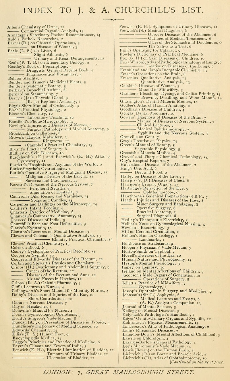 INDEX TO J. & A. CHURCHILL'S LIST. Allen's Chemistry of Unne, II Commercial Organic Analysis, 13 Armatage's Veterinary Pocket Remembrancer, 14 Auld's Pathol. Researches, 2 Barnes (R.) on Obstetric Operations, 3 on Diseases of Women, 3 Beale (L. S.) on Liver, 6 Slight Ailments, 6 Urinary and Renal Derangements, 12 Beale (P. T. B.) on Elementary Biology, 2 Beasley's Book of Prescriptions, 5 Druggists' General Receipc Book, 5 Pharmaceutical Formulary, 5 Bell on Sterility, 4 Bentley and Trimen's Medicinal Plants, 5 Bentley's Systematic Botany, 5 Berkart's Bronchial Asthma, 6 Bernard on Stammering, 7 Berry's (Jas.) 'Thyroid Gland, g (R. J.) Regional Anatomy, i Bigg's Short Manual of Orthopaedy, 9 Birch's Practical Physiology, 2 Bloxam's Chemistry, 12 Laboratory Teaching, 12 Bousfield's Photo-Micrography, 14 Bowlby's Injuries and Diseases of Nerves, 9 Surgical Pathology and Morbid Anatomy, 9 Brockbank on Gallstones, S Brown's (Haydn) Midwifery, 3 Ringworm, 11 (Campbell) Practical Chemistry, 13 Bryant's Practice of Surgery, 8 Bulkley on Skin Diseases, 10 Burckhardt's (E.) and Fenwick's (E. H.) Atlas o Cystoscopy, 11 Burdett's Hospitals and Asylums of the World, 2 Butler-Smythe's Ovariotomies, 4 Butlin's Operative Surgery of Malignant Disease, 11 IMalignant Disease of the Larynx, 11 Sarcoma and Carcinoma, 11 Buzzard's Diseases of the Nervous System,. 7 Peripheral Neuritis, 7 Simulation of Hysteria, 7 Cameron's Oils, Resnis, and Varnishes, 14 • Soaps and Candles, 14 Carpenter and Dallinger on the Microscope, 14 Cautley's Infant Feeding, 4 Charteris' Practice of Medicine, 6 Chauveau's Comparative Anatomy, 14 C'hevers' Diseases of India, 5 Churchill's Face and Foot Deformities, 9 Clarke's Eyestrain, 10 Clouston's Lectures on Mental Diseases, 3 Clowes and Coleman's Quantitative Analysis, 13 Elmntry Practical Chemistry, 13 Clowes' Practical Chemistry, 13 Coles on Blood, 6 Cooley's Cyclopaedia of Practical Receipts, 14 Cooper on Syphilis, 12 Cooper and Edwards' Diseases of the Rectum, 12 Corbin and Stewart's Physics and Chemistry, 12 Cripps' (H.) Ovariotomy and Abdominal Surgery, 9 Cancer of the Rectum, 12 Diseases of the Rectum and Anus, 12 Air and Faeces in Urethra, 12 Cripps' (R. A.) Galenic Pharmacy, 4 Cuff's Lectures to Nurses, 4 Culling worth's Short Manual for Monthly Nurses, 4 Dalby's Diseases and Injuries of the Ear, 10 Short Contributions, 10 Dana on Nervous Diseases, 7 Day on Headaches, 8 Domville's Manual for Nurses, 4 Doran's Gyncccoiogical Operations, 3 Druitt's Surgeon's Vade-Mecum, 8 Duncan (A.), on Prevention of Disease in Tropics, 5 Dunglison's Dictionary of Medical Science, 12 Edvv'ards' Chemistry, 14 Ellis's (T. S.) Hum.an Foot, 9 Encyclopaedia Medica, 14 Fagge's Principles and Practice of Medicine, 6 Fayrer's Climate and Fevers of India, 5 Fenwick (E. H.), Electric Illumination of Bladder, 11 Tumours of Urinary Bladder, ii Ulceration of Bladder, II Fenwick (E. H.), Symptoms of Urinary Diseases, it Fenwick's (S.) Rledical Diagnosis, 6 Obscure Diseases of the Abdomen, 6 ■ Outlines of Medical Treatment, 6 Ulcer of the Stomach and Duodenum, 6 The Saliva as a Test, 6 Fink's Operating for Cataract, g Fowler's Dictionary of Practical Medicine, 6 Fox (G. H.) on Skin Diseases of Childien, 10 Fox (Wilson), AtlasofPathological Anatomy of Lungs, e Treatise on Diseases of the Lungs, 6 Frankland and Japp's Inorganic Chemistry, 13 Eraser's Operations on the Brain, 8 Fresenius Qualitative Analysis, 13 Quantitative Analysis, 13 Galabin's Diseases of Women, 3 Manual of Midwifery, 3 Gardner's Bleaching, Dyeing, and Calico Printing, 14 ; Brewing, Distilling, and Wine Manuf., 14. Glassington's Dental Materia Medica, 10 Godlee's Atlas of Human Anatomy, i Goodhart's Diseases of Children, 4 Gorgas' Dental Medicine, 10 Gowers' Diagnosis of Diseases of the Brain, 7 Manual of Diseases of Nervous System, 7 Clinical Lectures, 7 Medical Ophthalmoscopy, 7 Syphilis and the Nervous Sj'stem, 7 Granville on Gout, 7 Gray's Treatise on Physics, 14 Green's Manual of Botany, 5 Vegetable Physiology, 5 Greenish's Materia Medica, 4 Groves' and Thorp's Chemical Technology, 14 Guy's Hospital Reports, 7 Habershon's Diseases of the Abdomen, 7 Haig's LTrlc Acid, 6 Diet and Food, 2 Harley on Diseases of the Liver, 7 Harris's (V. D.) Diseases of Chest. 6 Harrison's Urinary Organs, 11 Hartridge's Refraction of the Eye, 9 Ophthalmoscope, 9 Hawthorne's Galenical Preparations of 6.P., 5 Heath's Injuries and Diseases of the Jaws, 8 Minor Surgery and Bandaging, 8 Operative Surgery, 8 Practical Anatomy, i Surgical Diagnosis, 8 Hedley's Therapeutic Electricity, 5 Hellier's Notes on Gynaecological Nursing, 4 Hewlett's Bacteriology, 3 Hill on Cerebral Circulation, 2 Holden's Human Osteology, i Landmarks, i Holthouse on Strabismus, 9 Hooper's Physicians' Vade-Mecum, 5 Horton-Smith on Tj-phoid, 7 Hovell's Diseases of the Ear, 10 Human Nature and Physiognomy, 14 Hyslop's Blental Physiology, 3 Impey on Leprosy, 10 Ireland on Mental Affections of Children, 3 Jacobson's Male Organs of Generation, 12 Operations of Surgery, 8 Jellett's Practice of Midwifery, 3 Gynaecology, 3 Jessop's Ophthalmic Surgery and Medicine, 9. Johnson's (Sir G.) Asphyxia, 6 ■ Medical Lectures and Essays, 6 (A. E.) Analyst's Companion, 13 Journal of Mental Science, 3 Kellogg on Mental Diseases, 3 Kelynack's Pathologist's Handbook, i Keyes' Genito-Urinary Organs and Syphilis, 12 Kohlrausch's Physical Measurements, 14 Lancereaux's Atlas of Pathological Anatomy, 2 Lane's Rheumatic Diseases, 7 Langdon-Down's Mental Affections of Childhood, 3 Lawrie on Chloroform, 4 Lazarus-Barlow's General Pathology, i Lee's Microtomist's Vade Mecum, 14 Lewis (Bevan) on the Human Brain, 2 Liebreich (O.) on Borax and Boracic Acid, 2 Liebreich's (R). Atlas of Ophthalmoscopy, 10 \,Co7itinned on the next page.