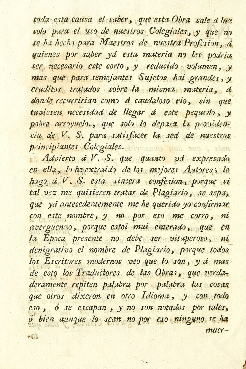 toda esta causa el saber, que esta Obra sale d luz solo para el uso de nuestros Colegiales, y que no se ha hecho para Maestros de nuestra Profesión, d quienes por sajber yd esta materia no les podría ser necesario este corto, y reducido volumen, y mas que para semejantes Sujetos hai grandes , y eruditos tratados sobre la misma materia, d donde recurrirían como d caudaloso rio, sin que tuviesen necesidad de llegar d este pequeño , y pobre arroyuelo», que solo lo depara la providen- cia de V. S\ para satisfacer la sed de nuestros principiantes Colegiales. Advierto d V. S. que qwanto vd expresado en ella, lo he extraído délos mejores Autores \ le hago áV^ S. esta sincera confesión, porque si tal vez me quisieren tratar de Plagiario, se sepa, que yd antecedentemente me he querido yo confirmar con. este nombre, y no por eso me corro, ni avergüenzo, porque estol mui enterado, que en la Época presente no debe ser vituperoso, ni denigrativo el nombre de Plagiario, porque todos los Escritores modernos veo que lo son, y d mas de esto los Traductores de las Obras, que verda- deramente repiten palabra por palabra las cosas que otros dixeron en otro Idioma, y con, todo eso, ó se escapan , y no son notados por tales, o bien aunque lo sean no por eso ninguno se ¡wt, muer-