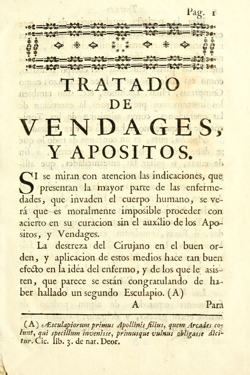 Pag. * # ** * * TRATADO DE VENDA GE S> Y APOSITOS. SI se miran con atención las indicaciones, que presentan la mayor parte de las enferme- dades , que invaden el cuerpo humano, se ve- rá que ^s moralmente imposible proceder con acierto en su curación sin el auxilio de los Apo- sitos, y Vendages. La destreza del Cirujano en el buen or- den, y aplicación de estos medios hace can buen efecto en la idea del enfermo, y de los que le asis- ten, que parece se están congratulando de ha- ber hallado un segundo Esculapio. (A) A Para (A) t^£sculapiorum primus Apollinisfilius, quem Ar'cades cor lunt, qui speclllum ínvenhse, prímusque vultws abligasse dlci- tur. Cic. íib. 3. de nar. Deor.