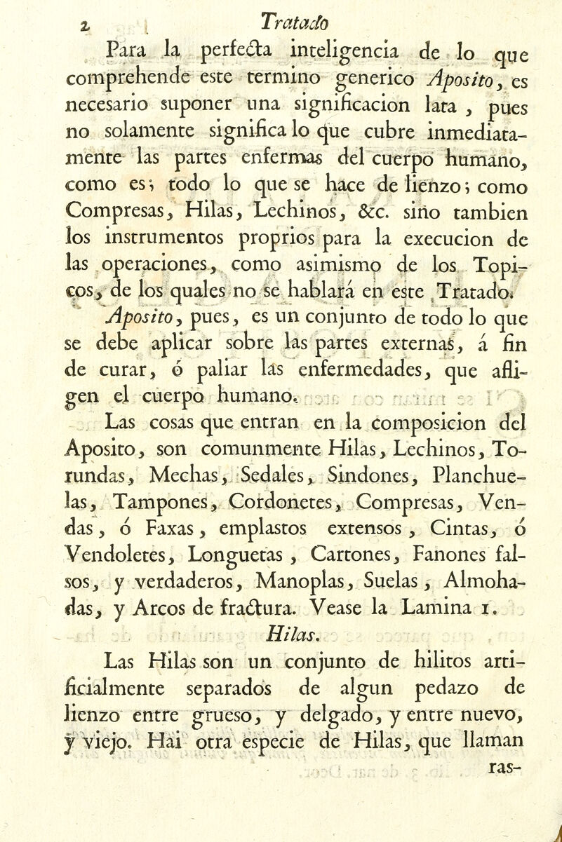 Para la perfe&a inteligencia de lo que comprehende este termino genérico Aposito, es necesario suponer una significación lata , pues no solamente significa lo (Jue cubre inmediata- mente las partes enfermas del cuerpo humano, como es-, todo lo que se hace de lienzo; como Compresas, Hilas, Lechinos, &c. sino también los instrumentos proprios para la execucion de las operaciones, como asimismo de los Tópi- cos, de los quales no se hablara en este Tratado* Aposito, pues, es un conjunto de todo lo que se debe aplicar sobre las partes externas, á fin de curar, ó paliar las enfermedades, que afli- gen el cuerpo humano, . Las cosas que entran en la composición del Aposito, son comunmente Hilas, Lechinos, To- rundas, Mechas, Sedales, Sindones, Planchue- las, Tampones, Cordonetes, Compresas, Ven- das , ó Faxas, emplastos extensos , Cintas, ó Vendoletes, Longuetas , Cartones, Fanones fal- sos 3 y verdaderos, Manoplas, Suelas, Almoha- das, y Arcos de fractura. Véase la Lamina i. Hilas. Las Hilas son un conjunto de hilitos arti- ficialmente separados de algún pedazo de lienzo entre grueso, y delgado, y entre nuevo, y viejo. Hai otra especie de Hilas, que llaman ras-