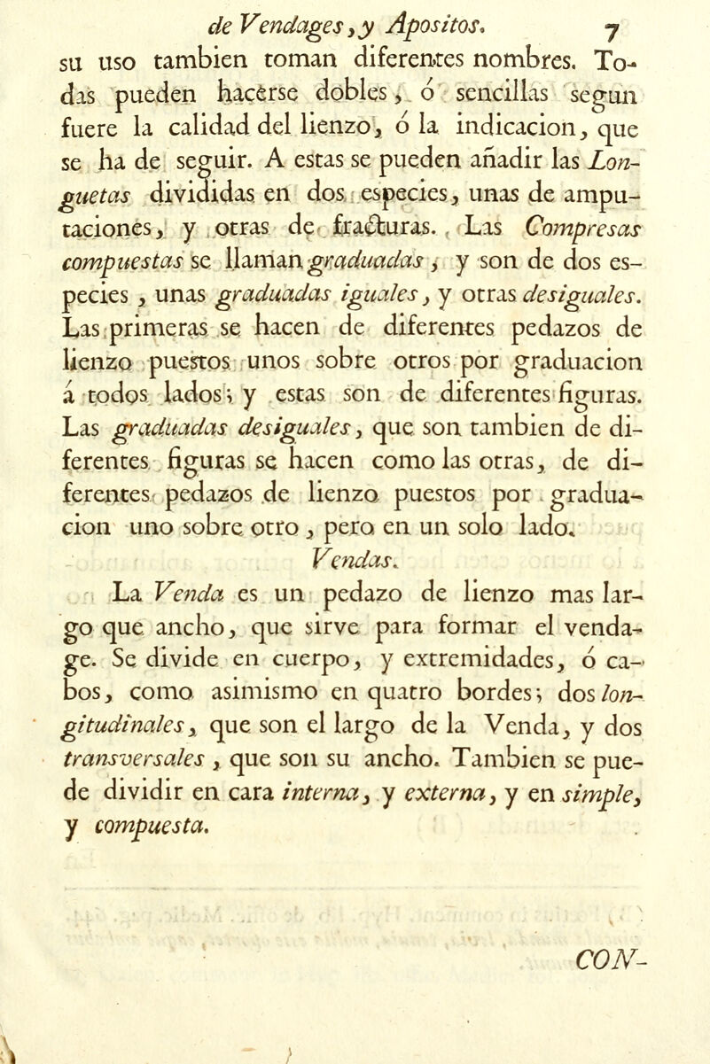 su uso también toman diferentes nombres. To- das pueden hacerse dobles , ó sencillas según fuere la calidad del lienzo, ó la indicación, que se ha de seguir. A estas se pueden añadir las Lon- guetas divididas en dos especies, unas de ampu- taciones, y otras de fracturas. . Las Compresas compuestas se llaman graduadas , y son de dos es- pecies , unas graduadas iguales, y otras desiguales. Las primeras se hacen de diferentes pedazos de lienzo puestos unos sobre otros por graduación á todos lados; y estas son de diferentes figuras. Las graduadas desiguales, que son también de di- ferentes figuras se hacen como las otras, de di- ferentes pedazos de lienzo puestos por ¡ gradua- ción uno sobre otro , pero en un solo lado» Vendas. La Venda es un pedazo de lienzo mas lar- go que ancho, que sirve para formar el venda- ge. Se divide en cuerpo, y extremidades, ó ca- bos, como asimismo en quatro bordes; dos lon- gitudinales y que son el largo de la Venda, y dos transversales , que son su ancho. También se pue- de dividir en cara interna, y externa, y en simple, y compuesta. CON-