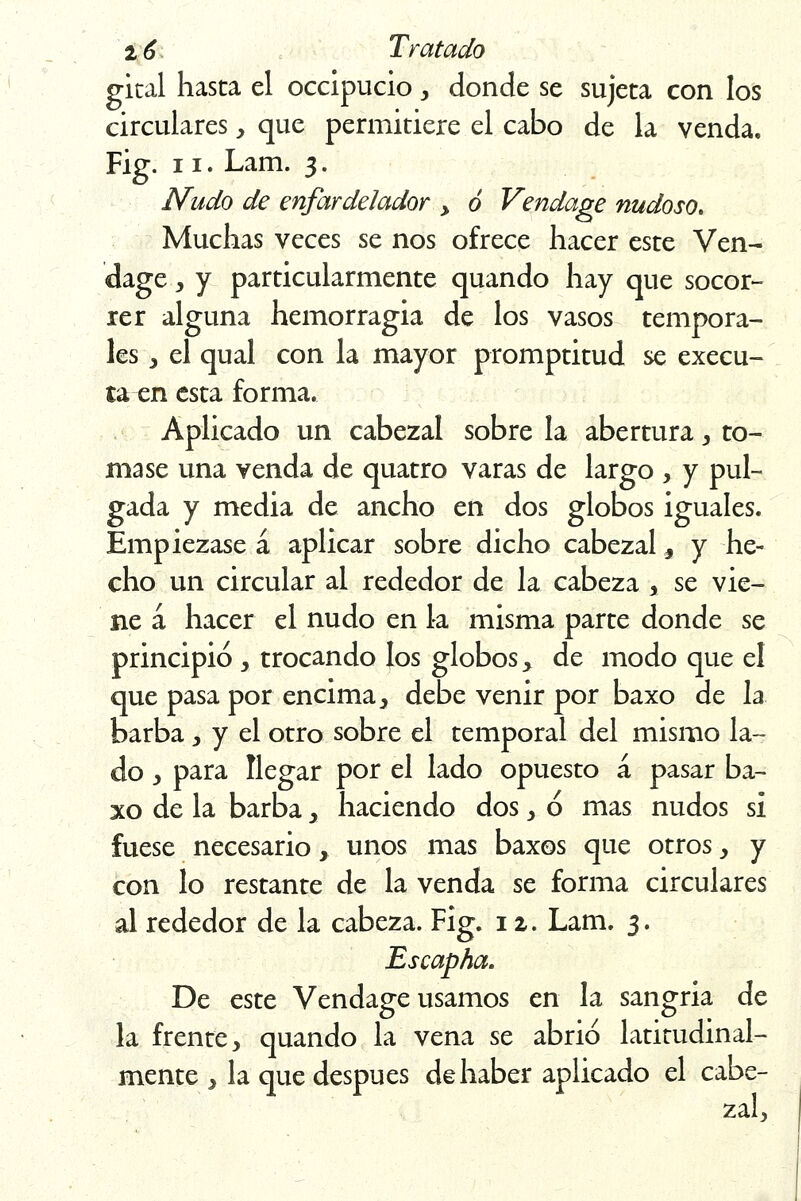 gital hasta el occipucio , donde se sujeta con los circulares, que permitiere el cabo de la venda. Fig. 11. Lam. 3. Nudo de enfarde/ador y ó Vendage nudoso. Muchas veces se nos ofrece hacer este Ven- dage, y particularmente quando hay que socor- rer alguna hemorragia de los vasos tempora- les 3 el qual con la mayor promptitud se execu- ta en esta forma. Aplicado un cabezal sobre la abertura, to- mase una venda de quatro varas de largo , y pul- gada y media de ancho en dos globos iguales. Empiézase á aplicar sobre dicho cabezal, y he- cho un circular ai rededor de la cabeza % se vie- ne á hacer el nudo en k misma parte donde se principió , trocando los globos > de modo que el que pasa por encima , debe venir por baxo de la barba, y el otro sobre el temporal del mismo la- do , para llegar por el lado opuesto á pasar ba- xo de la barba > haciendo dos , ó mas nudos si fuese necesario, unos mas baxos que otros, y con lo restante de la venda se forma circulares al rededor de la cabeza. Fig. 12. Lam. 3. Escapha. De este Vendage usamos en la sangría de la frente, quando la vena se abrió latitudinal- mente , la que después de haber aplicado el cabe- zal.