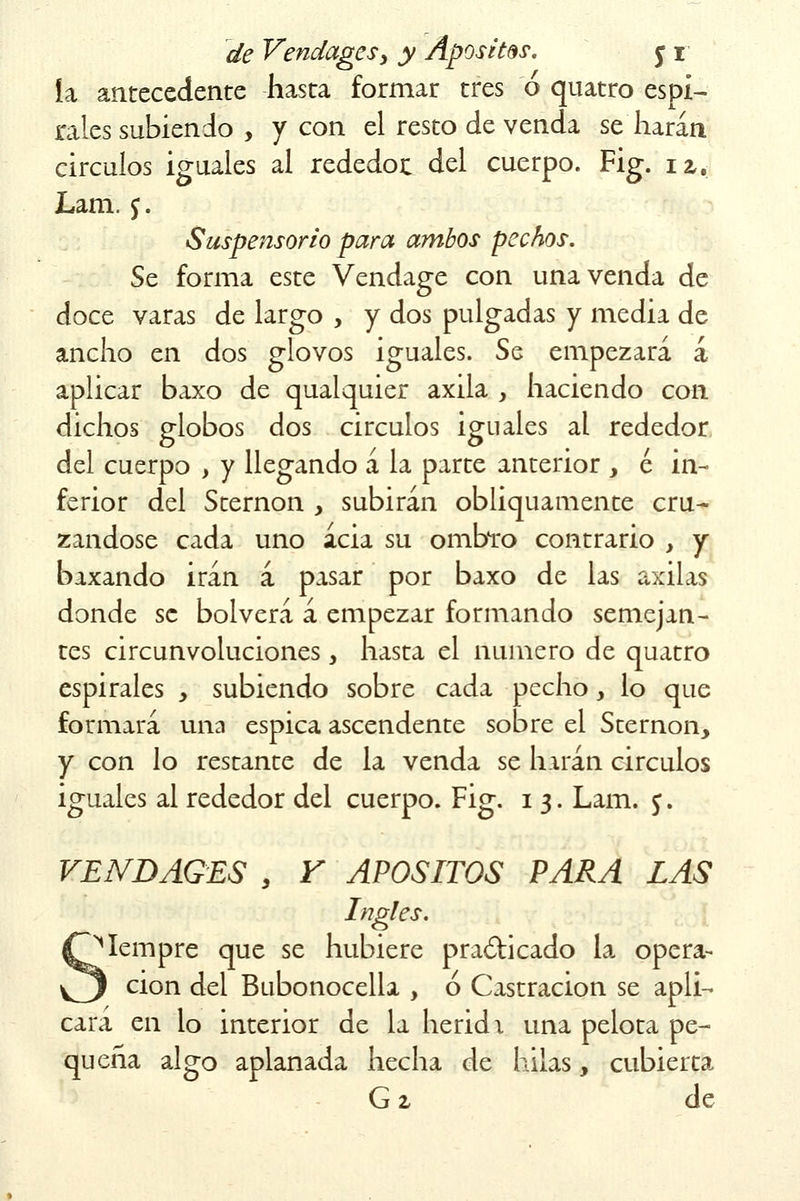 ía antecedente hasta formar tres ó quatro espi- rales subiendo , y con el resto de venda sellarán circuios iguales al rededor del cuerpo. Fig. n, Lam. j. Suspensorio para ambos pechos. Se forma este Vendage con una venda de doce varas de largo , y dos pulgadas y media de ancho en dos glovos iguales. Se empezará á aplicar baxo de qualquier axila y haciendo con dichos globos dos circuios iguales al rededor del cuerpo , y llegando á la parte anterior , é in- ferior del Sternon , subirán obliquamente cru- zándose cada uno acia su ombro contrario , y baxando irán á pasar por baxo de las axilas donde se bolverá á empezar formando semejan- tes circunvoluciones, hasta el numero de quatro espirales , subiendo sobre cada pecho y lo que formará una espica ascendente sobre el Sternon, y con lo restante de la venda se harán circuios iguales al rededor del cuerpo. Fig. i 3. Lam. y. VENBAGES , Y APOSITOS PARA LAS Ingles. Mempre que se hubiere practicado la opera- ción del Bubonocella , ó Castración se apli- cará en lo interior de la herid \ una pelota pe- queña algo aplanada hecha de hilas, cubierta G 2 de