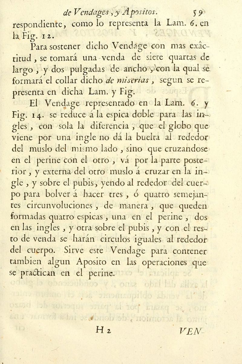 respondiente, como lo representa la Lana. 6, en la Fig. 12,. Para sostener dicho Vendage con mas exac- titud y se tomará una venda de siete cjuartas de largo , y dos pulgadas de ancho ycon la qual se formará el collar dicho de miserias > según se re- presenta en dicha Lam. y Fig. El Vendage representado en la Lam. 6. y Fig. 14. se reduce á la espica doble para las in- gles y con sola la diferencia , que el globo que viene por una ingle no dá la buelta al rededor del muslo del mismo lado , sino que cruzándose en el periné con el otro , vá por la parte poste- rior , y externa del otro muslo á cruzar en la in- gle y y sobre el pubis, yendo al rededor del cuer- po para bolver á hacer tres , ó quatro semejan- tes circunvoluciones , de manera , que queden formadas quatro espicas, una en el periné , dos en las ingles , y otra sobre el pubis, y con el res- to de venda se harán circuios iguales al rededor del cuerpo. Sirve este Vendage para contener también algún Aposito en las operaciones que se pradican en el periné. H 2 VEN-