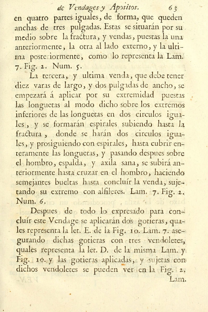 en quatro partes iguales, de forma, que queden anchas de tres pulgadas. Estas se situarán por su medio sobre la fractura, y vendas , puestas la una anteriormente, la otra al lado externo , y la ulti- ma posteriormente, como lo representa la Lam. 7. Fig. 2. Num. 5. La tercera, y ultima venda, que debe tener diez varas de largo, y dos pulgadas de ancho, se empezará á aplicar por su extremidad puestas . las longuetas al modo dicho sobre los extremos inferiores de las longuetas en dos circuios Í£ua- les , y se formarán espirales subiendo hasta la fractura , donde se harán dos circuios igua- les, y prosiguiendo con espirales, hasta cubrir en- teramente las longuetas, y pasando después sobre el hombro, espalda, y axila sana, se subirá an- teriormente hasta cruzar en el hombro, haciendo semejantes bueitas hasta concluir la venda, suje- tando su extremo con alfileres. Lam. 7. Fig. 2. Num. 6. ', Después de todo lo expresado para con- cluir este Vendage se aplicarán dos gotieras, qua- les representa la let. E. de la Fig. 10. Lam. 7. ase- gurando dichas gotieras con tres vendoletes, quales representa la let. D. de la misma Lam. y Fig. 10. y las gotieras aplicadas, y sujetas con dichos vendoletes se pueden ver en la Fig. 2. Lam.