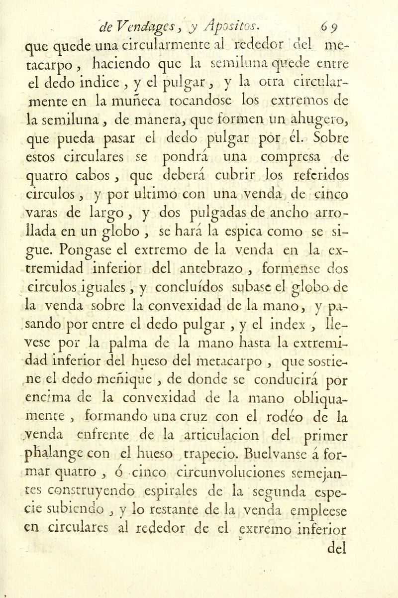 que quede una circularmente al rededor del me- tacarpo , haciendo que la semiluna quede entre el dedo Índice , y el pulgar > y la otra circular- mente en la muñeca tocándose los extremos de la semiluna, de manera^ que formen un ahugero, que pueda pasar el dedo pulgar por él. Sobre estos circulares se pondrá una compresa de quatro cabos y que deberá cubrir los referidos circuios y y por ultimo con una venda de cinco varas de largo y y dos pulgadas de ancho arro- llada en un globo , se hará la espica como se si- gue. Póngase el extremo de la venda en la ex- tremidad inferior del antebrazo > fórmense dos circuios iguales y y concluidos súbase el globo de la venda sobre la convexidad de la mano, y pa- sando por entre el dedo pulgar , y el index y llé- vese por la palma de la mano hasta la extremi- dad inferior del hueso del metacarpo , que sostie- ne el dedo meñique , de donde se conducirá por encima de la convexidad de la mano obliqua- mente 3 formando una cruz con el rodeo de la venda enfrente de la articulación del primer phalange con el hueso trapecio. Buelvanse á for- mar quatro > ó cinco circunvoluciones semejan- tes construyendo espirales de la segunda espe- cie subiendo , y lo restante de la venda empléese en circulares al rededor de el extremo inferior del