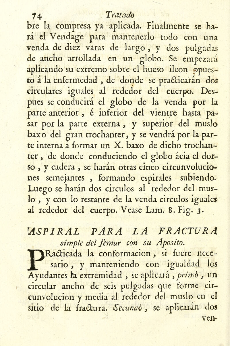 bre la compresa ya aplicada. Finalmente se ha- rá el Vendage para mantenerlo todo con una venda de diez varas de largo , y dos pulgadas de ancho arrollada en un globo. Se empezará aplicando su extremo sobre el hueso Íleon apues- to á la enfermedad , de donde se practicarán dos circulares iguales al rededor del cuerpo. Des- pués se conducirá el globo de la venda por la parte anterior , é inferior del vientre hasta pa- sar por la parce externa, y superior del muslo baxo del gran trochanter, y se vendrá por la par- te interna á formar un X. baxo de dicho trochan- ter, de doñee conduciendo el globo acia el dor- so , y cadera , se harán otras cinco circunvolucio- nes semejantes , formando espirales subiendo. Luego se harán dos circuios al rededor del mus- lo , y con lo restante de la venda circuios iguales al rededor del cuerpo. Véase Lam. 8. Fig. 3. rASPIRAL PARA LA FRACTURA simple del fémur con su Aposito. PRadicada la conformación , si fuere nece- sario , y manteniendo con igualdad los Ayudantes k extremidad , se aplicará , primo y un circular ancho de seis pulgadas que forme cir- cunvolución y media al rededor del muslo en el sitio de la fractura. Secundó 3 se aplicarán dos ven-