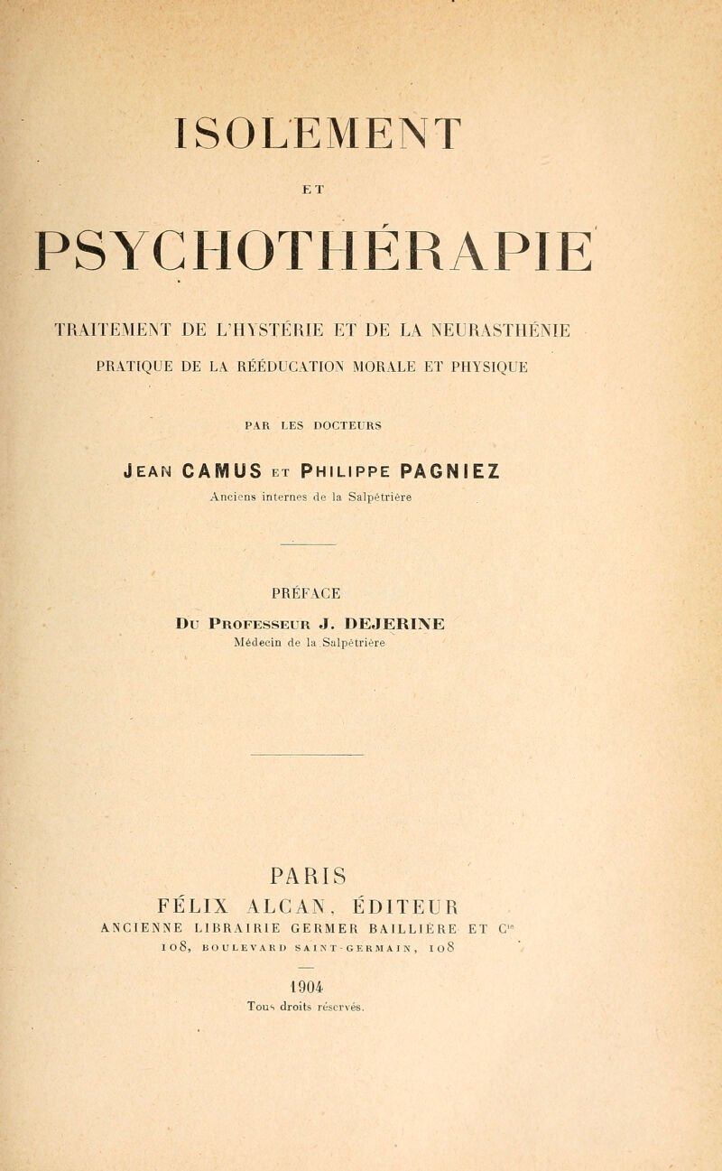 ISOLEMENT ET PSYCHOTHÉRAPIE TRAITEMENT DE L'HYSTÉRIE ET DE LA NEURASTHÉNIE PRATIQUE DE LA RÉÉDUCATION MORALE ET PHYSIQUE PAR LES DOCTEURS Jean CAMUS et Philippe PÂGNIEZ Anciens internes de la Salpêtrière PREFACE Du Professeur J. DEJERINE Médecin de la.Salpêtrière PARIS FÉLIX ALCAN, ÉDITEUR ANCIENNE LIBRAIRIE GERMER BAlLLlERE ET C 108, BOULEVARD SAINTGKRMAIN, I08 1904 Tous droits réservés.