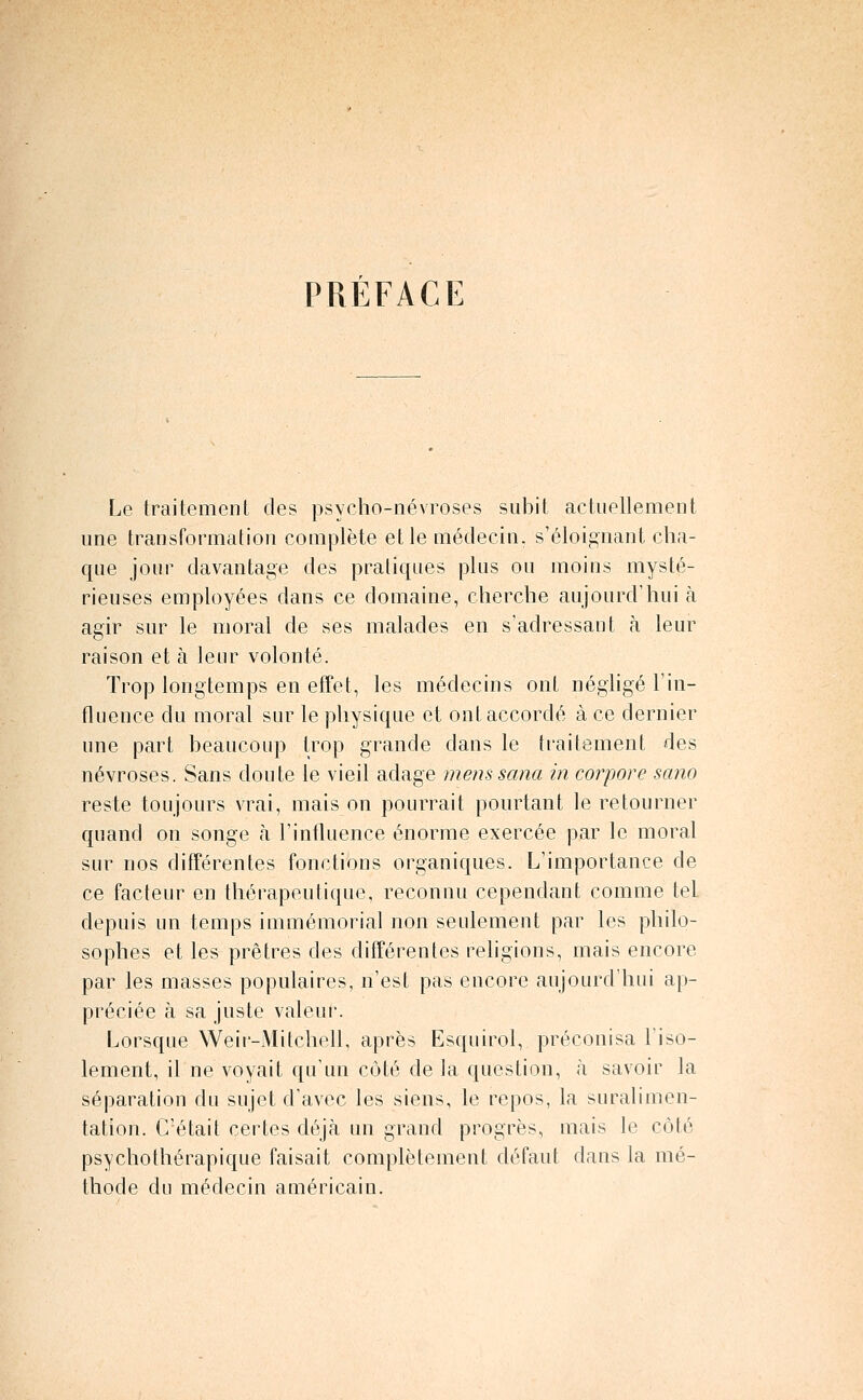 PRÉFACE Le traitement des psyclio-névroses subit actuellement une transformation complète et le niédecin. s'éloig^uant cha- que jour davantage des pratiques plus ou moins mysté- rieuses employées dans ce domaine, cherche aujourd'hui à agir sur le moral de ses malades en s'adressant h leur raison et à leur volonté. Trop longtemps en effet, les médecins ont négligé Tin- fluence du moral sur le physique et ont accordé à ce dernier une part beaucoup trop grande dans le traitement des névroses. Sans doute le vieil adage menssana in corpore sano reste toujours vrai, mais on pourrait pourtant le retourner quand on songe à l'influence énorme exercée par le moral sur nos différentes fonctions organiques. L'importance de ce facteur en thérapeutique, reconnu cependant comme tel depuis un temps immémorial non seulement par les philo- sophes et les prêtres des différentes religions, mais encore par les masses populaires, n'est pas encore aujourd'hui ap- préciée à sa juste valeur. Lorsque Weir-Mitchell, après Esquirol, préconisa l'iso- lement, il ne voyait qu'un côté de la question, à savoir la séparation du sujet d'avec les siens, le repos, la suralimen- tation. C'était certes déjà un grand progrès, mais le côté psychothérapique faisait complètement défaut dans la mé- thode du médecin américain.