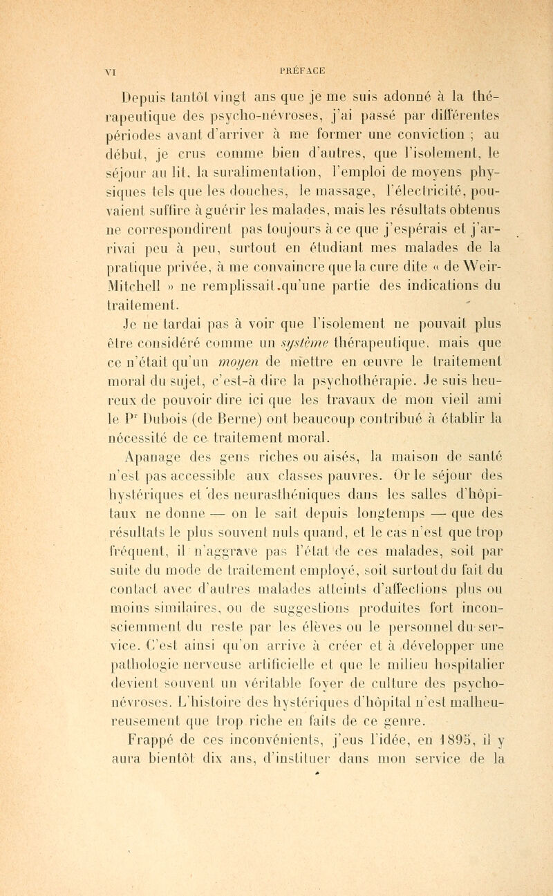 Depuis tantôt vingt ans que je me suis adonné à la thé- rapeutique des psyclio-névroses, j'ai passé par différentes périodes avant d'arriver à me former une conviction ; au début, je crus comme Jjien d'autres, que l'isolement, le séjour au lit, la suralimentation, l'emploi de moyens phy- siques tels que les douches, le massage, Télectricité, pou- vaient suffire à guérir les malades, mais les résultats obtenus ne correspondirent pas toujours à ce que j'espérais et j'ar- rivai peu à peu, surtout en étudiant mes malades de la pratique privée, à me convaincre que la cure dite « de Weir- Mitchell » ne rem plissai t.qu'une partie des indications du traitement. Je ne tardai pas à voir que l'isolement ne pouvait plus être considéré comme un système thérapeutique, mais que ce n'était qu'un moyen de niettre en œuvre le traitement moral du sujet, c'est-à dire la psychothérapie. Je suis heu- reux de pouvoir dire ici que les travaux de mon vieil ami le P' Dubois (de Berne) ont beaucoup contribué à établir la nécessité de ce. traitement moral. Apanage des gens riches ou aisés, la maison de santé n'est pas accessible aux classes pauvres. Or le séjour des hystériques et des neurasthéniques dans les salles d'hôpi- taux ne donne — on le sait depuis longtemps — que des résultats le plus souvent nuls quand, et le cas n'est que trop fréquent, il n'aggrave pas l'état de ces malades, soit par suite du mode de traitement employé, soit surtout du fait du contact avec d'autres malades atteints d'affections plus ou moins similaires, ou de suggestions produites fort incon- sciemment du reste par les élèves ou le personnel du ser- vice. C'est ainsi qu'on arrive à créer et à développer une pathologie nerveuse artificielle et que le milieu hospitalier devient souvent un véritable foyer de culture des psyclio- névroses. L'histoire des hystériques d'hôpital n'est malheu- reusement que trop riche en fails de ce genre. Frappé de ces inconvénients, j'eus l'idée, en 1895, il y aura bientôt dix ans, d'instituer dans mon service de la