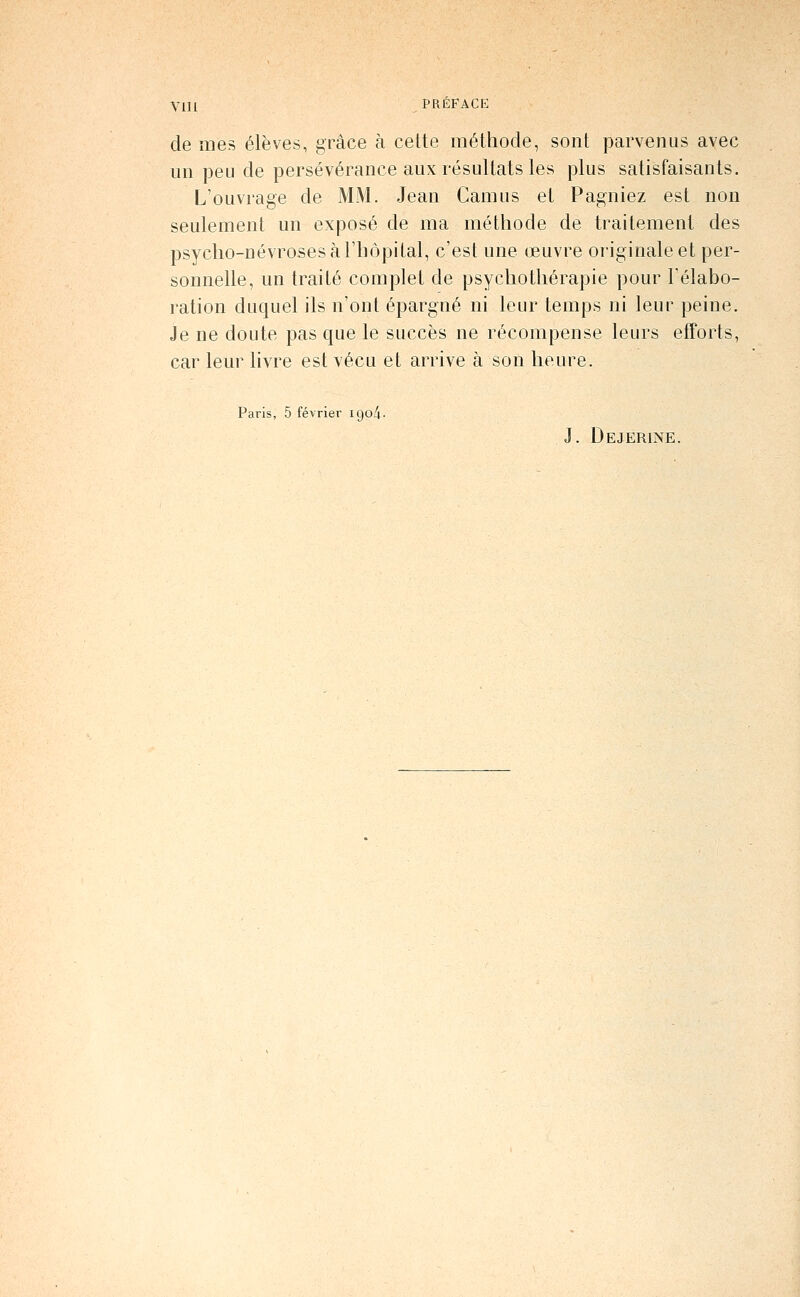 de mes élèves, grâce à cette méthode, sont parvenus avec un peu de persévérance aux résultats les plus satisfaisants. L'ouvrage de MM. Jean Camus et Pagniez est non seulement un exposé de ma méthode de traitement des psycho-névroses à l'hôpital, c'est une œuvre originale et per- sonnelle, un traité complet de psychothérapie pour l'élabo- ration duquel ils n'ont épargné ni leur temps ni leur peine. Je ne doute pas que le succès ne récompense leurs efforts, car leur livre est vécu et arrive à son heure. Paris, 5 février igo^- J. Dejerine.