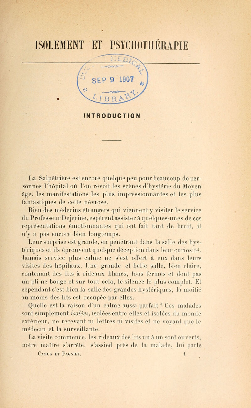 ISOLEMENT ET PSYCHOTHÉRAPIE INTRODUCTION La Salpêtrière est encore quelque peu pour beaucoup de per- sonnes l'hôpital où l'on revoit les scènes d'hystérie du Moyen âge, les manifestations les plus impressionnantes et les plus fantastiques de cette névrose. Bien des médecins étrangers qui viennent y visiter le service du Professeur Dejerine, espèrent assister à quelques-unes de ces représentations émotionnantes qui ont fait tant de bruit, il n'y a pas encore bien longtemps. Leur surprise est grande, en pénétrant dans la salle des hys- tériques et ils éprouvent quelque déception dans leur curiosité. Jamais service plus calme ne s'est offert à eux dans leurs visites des hôpitaux. Une grande et belle salle, bien claire, contenant des lits à rideaux blancs, tous fermés et dont pas un pli ne bouge et sur tout cela, le silence le plus complet. Et cependant c'est bien la salle des grandes hystériques, la moitié au moins des lits est occupée par elles. Quelle est la raison d'un calme aussi parfait ? Ces malades sont simplement isolées, isolées entre elles et isolées du monde extérieur, ne recevant ni lettres ni visites et ne voyant que le médecin et la surveillante, La visite commence, les rideaux des lits un à un sont ouverts, notre maître s'arrête, s'assied près de la malade, lui parle