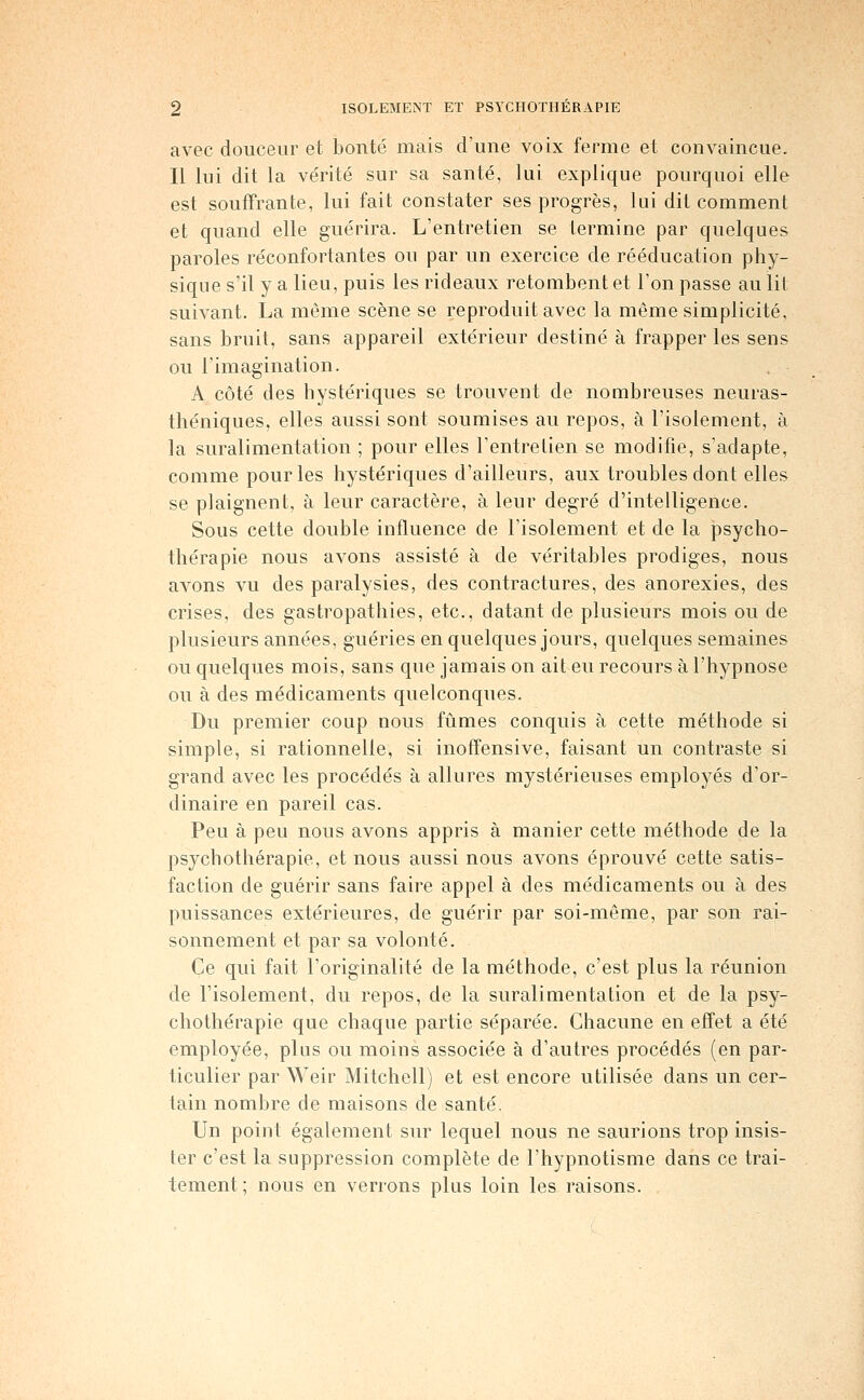 avec douceur et bonté mais d'une voix ferme et convaincue. Il lui dit la vérité sur sa santé, lui explique pourquoi elle est souffrante, lui fait constater ses progrès, lui dit comment et quand elle guérira. L'entretien se termine par quelques paroles réconfortantes ou par un exercice de rééducation phy- sique s'il y a lieu, puis les rideaux retombent et l'on passe au lit suivant. La même scène se reproduit avec la même simplicité, sans bruit, sans appareil extérieur destiné à frapper les sens ou l'imagination. A côté des hystériques se trouvent de nouibreuses neuras- théniques, elles aussi sont soumises au repos, à l'isolement, à la suralimentation ; pour elles l'entretien se modifie, s'adapte, comme pour les hystériques d'ailleurs, aux troubles dont elles se plaignent, à leur caractère, à leur degré d'intelligence. Sous cette double influence de l'isolement et de la psycho- thérapie nous avons assisté à de véritables prodiges, nous avons vu des paralysies, des contractures, des anorexies, des crises, des gastropathies, etc., datant de plusieurs mois ou de plusieurs années, guéries en quelques jours, quelques semaines ou quelques mois, sans que jamais on ait eu recours à l'hypnose ou à des médicaments quelconques. Du premier coup nous fûmes conquis à cette méthode si simple, si rationnelle, si inoffensive, faisant un contraste si grand avec les procédés à allures mystérieuses employés d'or- dinaire en pareil cas. Peu à peu nous avons appris à manier cette méthode de la psychothérapie, et nous aussi nous avons éprouvé cette satis- faction de guérir sans faire appel à des médicaments ou à des puissances extérieures, de guérir par soi-même, par son rai- sonnement et par sa volonté. Ce qui fait l'originalité de la méthode, c'est plus la réunion de l'isolement, du repos, de la suralimentation et de la psy- chothérapie que chaque partie séparée. Chacune en effet a été employée, plus ou moins associée à d'autres procédés (en par- ticulier par Weir Mitchell) et est encore utilisée dans un cer- tain nombre de maisons de santé. Un point également sur lequel nous ne saurions trop insis- ter c'est la suppression complète de l'hypnotisme dans ce trai- tement; nous en verrons plus loin les raisons.