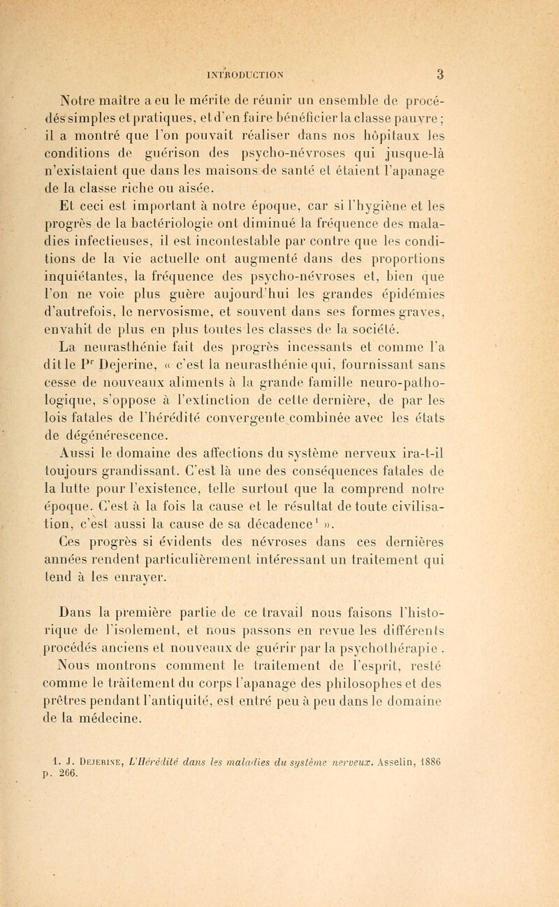 INTRODUCTION ô Notre maître a eu le mérite de réunir un ensemble de procé- dés simples et pratiques, et d'en faire bénéficier la classe pauvre ; il a montré que Ton pouvait réaliser dans nos hôpitaux Jes conditions de guérison des psycho-névroses qui jusque-là n'existaient que dans les maisons -de santé et étaient l'apanage de la classe riche ou aisée. Et ceci est important à notre époque, car si l'hygiène et les progrès de la bactériologie ont diminué la fréquence des mala- dies infectieuses, il est incontestable par contre que les condi- tions de la vie actuelle ont augmenté dans des proportions inquiétantes, la fréquence des psycho-névroses et, bien que l'on ne voie plus guère aujourd'hui les grandes épidémies d'autrefois, le nervosisme, et souvent dans ses formes graves, envahit de plus en plus toutes les classes de la société. La neurasthénie fait des progrès incessants et comme l'a dit le P Dejerine, « c'est la neurasthénie qui, fournissant sans cesse de nouveaux aliments à la grande famille neuro-patho- logique, s'oppose à l'extinction de cette dernière, de par les lois fatales de l'hérédité convergente^combinée avec les états de dégénérescence. Aussi le domaine des affections du système nerveux ira-t-il toujours grandissant. C'est là une des conséquences fatales de la lutte pour l'existence, telle surtout que la comprend notre époque. C'est à la fois la cause et le résultat de toute civilisa- tion, c'est aussi la cause de sa décadence^ ». Ces progrès si évidents des névroses dans ces dernières années rendent particulièrement intéressant un traitement qui tend à les enrayer. Dans la première partie de ce travail nous faisons l'histo- rique de l'isolement, et nous passons en revue les différents procédés anciens et nouveaux de guérir par la psychothérapie . Nous montrons comment le traitement de l'esprit, resté comme le traitement du corps l'apanage des philosophes et des prêtres pendant l'antiquité, est entré peu à peu dans le domaine de la médecine. 1. J. Dejerine, L'Hérédité dans les maladies du système nerveux, Asselin, 1886 p. 266.