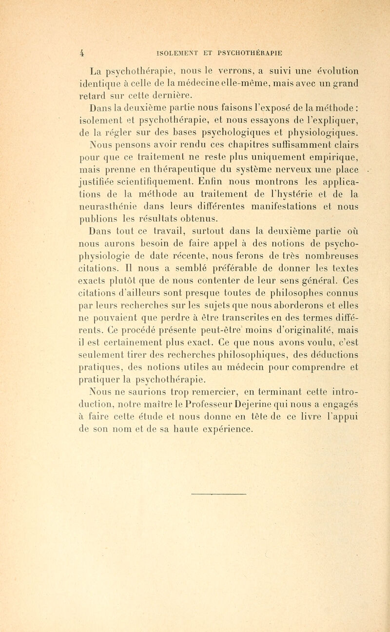 La psychothérapie, nous le verrons, a suivi une évolution identique à celle de la médecine elle-même, mais avec un grand retard sur cette dernière. Dans la deuxième partie nous faisons l'exposé de la méthode : isolement et psychothérapie, et nous essayons de l'expliquer, de la régler sur des bases psychologiques et physiologiques. Nous pensons avoir rendu ces chapitres suffisamment clairs pour que ce traitement ne reste plus uniquement empirique, mais prenne en thérapeutique du système nerveux une place justifiée scientifiquement. Enfin nous montrons les applica- tions de la méthode au traitement de l'hystérie et de la neurasthénie dans leurs différentes manifestations et nous publions les résultats obtenus. Dans tout ce travail, surtout dans la deuxième partie oii nous aurons besoin de faire appel à des notions de psycho- physiologie de date récente, nous ferons de très nombreuses citations. Il nous a semblé préférable de donner les textes exacts plutôt que de nous contenter de leur sens général. Ces citations d'ailleurs sont presque toutes de philosophes connus par leurs recherches sur les sujets que nous aborderons et elles ne pouvaient que perdre à être transcrites en des termes diffé- rents. Ce procédé présente peut-être moins d'originalité, mais il est certainement plus exact. Ce que nous avons voulu, c'est seulement tirer des recherches philosophiques, des déductions pratiques, des notions utiles au médecin pour comprendre et pratiquer la psychothérapie. Nous ne saurions trop remercier, en terminant cette intro- duction, notre maître le Professeur Dejerine qui nous a engagés à faire celte étude et nous donne en tête de ce livre l'appui de son nom et de sa haute expérience.