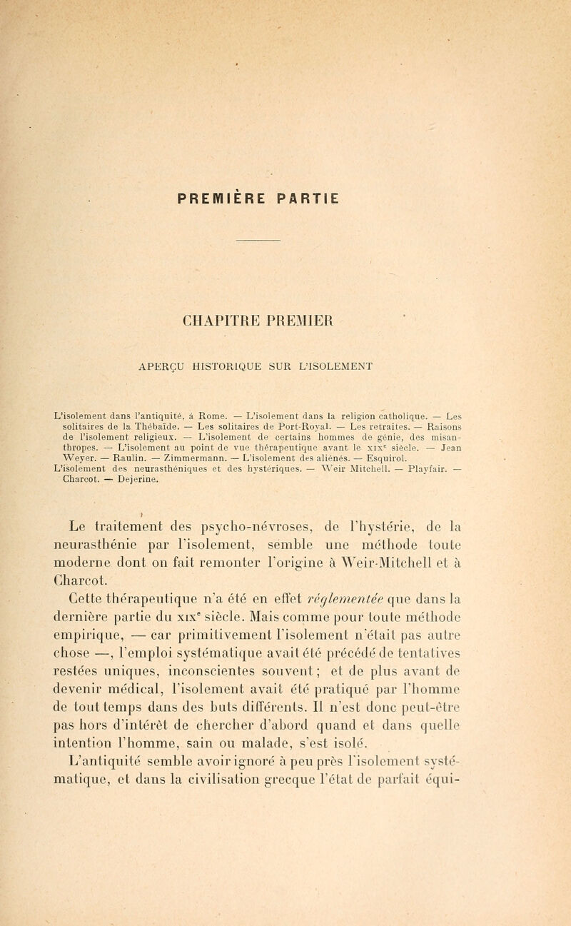 PREIYIIERE PARTIE CHAPITRE PREMIER APERÇU HISTORIQUE SUR L'ISOLEMENT L'isolement dans l'antiquité, à Rome. — L'isolement dans la religion catholique. — Les solitaires de la Thébaïde. — Les solitaires de Port-Roj-al. — Les retraites. — Raisons de l'isolement religieux. — L'isolement de certains hommes de génie, des misan- thropes. — L'isolement au point de vue thérapeutique avant le xix'= siècle. — Jean Weyer. — Raulin. — Zimmermann. — L'isolement des aliénés. — Esquirol. L'isolement des neurasthéniques et des hj'stériques. — Weir Mitchell. — Playfair. — Charcot. — Dejerine. Le traitement des psycho-névroses, de F hystérie, de la neurasthénie par Tisolement, semble une méthode toute moderne dont on fait remonter Forigine à Weir-Mitchell et à Charcot. Cette thérapeutique n'a été en effet réglementée que dans la dernière partie du xix^ siècle. Mais comme pour toute méthode empirique, — car primitivement l'isolement n'était pas autre chose —, l'emploi systématique avait été précédé de tentatives restées uniques, inconscientes souvent ; et de plus avant de devenir médical, l'isolement avait été pratiqué par l'homme de tout temps dans des bats différents. Il n'est donc peut-être pas hors d'intérêt de chercher d'abord quand et dans quelle intention l'homme, sain ou malade, s'est isolé. L'antiquité semble avoir ignoré à peu près l'isolement systé- matique, et dans la civilisation grecque l'état de parfait équi-